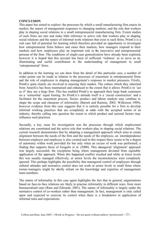 CONCLUSION
This paper has aimed to explore: the processes by which a small manufacturing firm enacts its
market; the nature of management responses to changing markets; and the role that workers
play in shaping social relations in a small entrepreneurial manufacturing firm. Extent studies
of such firms are rare and make little reference to active role that workers play in shaping
social relations and the nature of informal work relations that exist in such firms. PrintCo is a
rich case full of potential for learning which therefore provided an opportunity to investigate
how entrepreneurial firms behave and enact their markets, how managers respond to their
markets and how employees play an important role in the innovative and entrepreneurial
persona of the firm. The conditions of single-case generalization have already been explored,
however it is hoped that this account has been of sufficient ‘richness’ as to serve as an
illuminating and useful contribution to the understanding of management in small
‘entrepreneurial’ firms.

In addition to the learning we can draw from the detail of this particular case, a number of
wider points can be made in relation to the processes of enactment in entrepreneurial firms
and the role of employees in shaping management’s response to market pressures. Firstly,
PrintCo quite clearly are involved in enacting their market. The culture which they inherited
from AmeriCo has been maintained and enhanced to the extent that it allows PrintCo to ‘act
as if’ they are a large firm. This has enabled PrintCo to approach their large bank customers
on a ‘somewhat’ equal footing. So PrintCo’s attitude itself is a ‘social construction’ and a
facilitator for the enactment process. Sector, produc t and labour markets may combine to
shape the scope and character of informality (Barrett and Rainnie, 2002: Wilkinson 1999),
however evidence from this case suggests that it is entirely possible for a firm to develop
informal working practices that are completely at odds with the accepted norms of an
industry, thereby calling into question the extent to which product and sectoral factors may
influence such practices.

Secondly, a key issue for investigation was the processes through which employment
relations are constituted and the active role that workers play in shaping social relations. The
current research demonstrates that by adopting a management approach which aims to create
alignment between the needs of the firm and the needs of the employee, an interdependence
between employer and employee is also created and in this respect there seems to be a degree
of autonomy within work provided for but only when an excess of work was performed; a
finding that supports those of Grugulis et al. (2000). This m   anagerial ‘alignment’ approach
was largely successful; the exceptions being where management deviated from equitable
application of the approach. When this happened conflict resulted and while at lower levels
this was usually managed effectively, at senior levels the inconsistencies were completely
ignored. This perhaps highlights the possibility that managerial control of employees through
cultural attitudes and normative control does not work at senior levels in small firms where
owner- managers might be wholly reliant on the knowledge and expertise of management
team members.

The nature of informality in this case again highlights the fact that in general, organisations
based on face-to- face relations are likely to practise informality in different ways from more
bureaucratised ones (Ram and Edwards, 2001). The nature of informality is largely under the
normative control of co-workers rather than management. In fact, management is only called
upon and expected to exercise its control when there is a breakdown in application of
informal rules and expectations.



©Collins and Ram, June 2003 – (Work in Progress – Do not quote without authors’ permission) -   13 -
 
