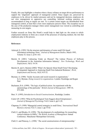 Finally, this case highlights a situation where a heavy reliance on target driven performance to
support the ‘alignment’ approach of managerial control. Since targets are, perceived by
employees to be, driven by market pressures and not by managerial decision, employees do
not view management as oppressive nor controlling. Informal working practices are
accommodated as long as targets are met. To a certain extent targets are disembodied from
managerial control, at least that is how most employees perceive them. The exception was in
the case of the production manager where senior management was viewed as controlling and
measuring its own targets.

Further research on firms like PrintCo would help to shed light on: the extent to which
employment relations in firms are a result of the processes of enacting markets; the role that
employees play in this process.


References


Ackroyd, S. (1995) ‘On the structure and dynamics of some small UK-based
      information technology firms.’ Journal of Management Studies, March 1995,
      Volume 32. Issue 2. p141-163.

Barrett, R. (2001) ‘Labouring Under an Illusion? The Labour Process of Software
        Development in the Australian Information Industry’, New Technology, Work and
        Employment, 16(1): 18-34.

Barrett, R. and A. Rainnie (2002) ‘What’s So Special About Small Firms? Developing
        an Integrated Approach to Analysing Small Firm Industrial Relations’, Work,
        Employment and Society, 16(3): 415-32.

Bryman, A. (1988). ‘Inside Accounts and social research in organisations.’
      In A. Bryman, Doing research in organisations. London: Routledge and Kegan
      Paul.

Buchanan, D.A. (1999). ‘The logic of political action: An experiment with the
      epistemology of the particular.’ British Journal of Management. 1999 10,
      S73-S88.

Burr, V. (1995), Introduction to Social Constructionism, Routledge, London.

Caird, S.P. (1993) ‘What do Psychological Tests Suggest about Entrepreneurs’,
        Journal of Managerial Psychology Vol.8. Issue 6. pp11-20.

Chapman, P. (1999) ‘Managerial control strategies in small firms,’ International Small
     Business Journal, Vol.17, issue 2. pp.75-82

Chell, E. and Rhodes, H. (1999). ‘The development of a methodology fro researching
        vertical relations in SMEs,’ The British Academy of Management Annual
        Conference. Manchester Metropolitan University.

Chell, E. and Pittaway, L. (1998) ‘ The social constructionism of entrepreneurship.’


©Collins and Ram, June 2003 – (Work in Progress – Do not quote without authors’ permission) -   14 -
 