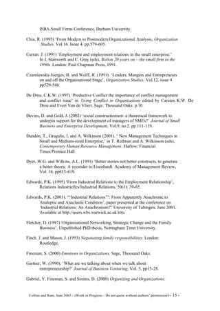 ISBA Small Firms Conference, Durham University.

Chia, R. (1995) ‘From Modern to Postmodern Organizational Analysis, Organization
        Studies. Vol.16. Issue 4. pp.579-605.

Curran. J. (1991) ‘Employment and employment relations in the small enterprise.’
       In J. Stanworth and C. Gray (eds), Bolton 20 years on – the small firm in the
       1990s. London: Paul Chapman Press, 1991.

Czarniawska-Joerges, B. and Wolff, R. (1991). ‘Leaders, Mangers and Entrepreneurs
       on and off the Organisational Stage’, Organization Studies. Vol.12, issue 4
       pp529-546.

De Dreu, C.K.W. (1997) ‘Productive Conflict the importance of conflict management
      and conflict issue’ in Using Conflict in Organizations edited by Carsten K.W. De
      Dreu and Evert Van de Vliert. Sage. Thousand Oaks. p.10.

Devins, D. and Gold, J. (2002) ‘social constructionism: a theoretical framework to
       underpin support for the development of managers of SMEs?’ Journal of Small
       Business and Enterprise Development, Vol.9, no.2. pp 111-119.

Dundon, T., Grugulis, I. and A. Wilkinson (2001). ‘ New Management Techniques in
      Small and Medium-sized Enterprise,’ in T. Redman and A. Wilkinson (eds),
      Contemporary Human Resource Management. Harlow: Financial
      Times/Prentice Hall.

Dyer, W.G. and Wilkins, A.L. (1991) ‘Better stories not better constructs, to generate
       a better theory: A rejoinder to Eisenhardt. Academy of Management Review,
       Vol. 16. pp613-619.

Edwards, P.K. (1995) ‘From Industrial Relations to the Employment Relationship’,
      Relations Industrielles/Industrial Relations, 50(1): 39-65.

Edwards, P.K. (2001). “‘Industrial Relations’”: From Apparently Anachronic to
      Analeptic and Anaclastic Condition’, paper presented at the conference on
      ‘Industrial Relations: An Anachronism?” University of Tubingen, June 2001.
      Available at http://users.wbs.warwick.ac.uk/irru.

Fletcher, D. (1997) ‘Organisational Networking, Strategic Change and the Family
       Business’. Unpublished PhD thesis, Nottingham Trent University.

Finch. J. and Mason, J. (1993) Negotiating family responsibilities. London:
        Routledge,

Fineman, S. (2000) Emotions in Organizations. Sage, Thousand Oaks.

Gartner, W. (1990). ‘What are we talking about when we talk about
       entrepreneurship?’ Journal of Business Venturing, Vol. 5, pp15-28.

Gabriel, Y. Fineman, S. and Simms, D. (2000) Organizing and Organizations:


©Collins and Ram, June 2003 – (Work in Progress – Do not quote without authors’ permission) -   15 -
 