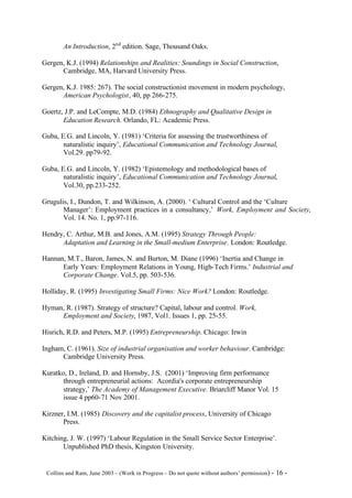 An Introduction, 2nd edition. Sage, Thousand Oaks.

Gergen, K.J. (1994) Relationships and Realities: Soundings in Social Construction,
      Cambridge, MA, Harvard University Press.

Gergen, K.J. 1985: 267). The social constructionist movement in modern psychology,
      American Psychologist, 40, pp 266-275.

Goertz, J.P. and LeCompte, M.D. (1984) Ethnography and Qualitative Design in
       Education Research. Orlando, FL: Academic Press.

Guba, E.G. and Lincoln, Y. (1981) ‘Criteria for assessing the trustworthiness of
       naturalistic inquiry’, Educational Communication and Technology Journal,
       Vol.29. pp79-92.

Guba, E.G. and Lincoln, Y. (1982) ‘Epistemology and methodological bases of
       naturalistic inquiry’, Educational Communication and Technology Journal,
       Vol.30, pp.233-252.

Grugulis, I., Dundon, T. and Wilkinson, A. (2000). ‘ Cultural Control and the ‘Culture
       Manager’: Employment practices in a consultancy,’ Work, Employment and Society,
       Vol. 14. No. 1, pp.97-116.

Hendry, C. Arthur, M.B. and Jones, A.M. (1995) Strategy Through People:
      Adaptation and Learning in the Small-medium Enterprise. London: Routledge.

Hannan, M.T., Baron, James, N. and Burton, M. Diane (1996) ‘Inertia and Change in
      Early Years: Employment Relations in Young, High- Tech Firms.’ Industrial and
      Corporate Change. Vol.5, pp. 503-536.

Holliday, R. (1995) Investigating Small Firms: Nice Work? London: Routledge.

Hyman, R. (1987). Strategy of structure? Capital, labour and control. Work,
     Employment and Society, 1987, Vol1. Issues 1, pp. 25-55.

Hisrich, R.D. and Peters, M.P. (1995) Entrepreneurship. Chicago: Irwin

Ingham, C. (1961). Size of industrial organisation and worker behaviour. Cambridge:
      Cambridge University Press.

Kuratko, D., Ireland, D. and Hornsby, J.S. (2001) ‘Improving firm performance
       through entrepreneurial actions: Acordia's corporate entrepreneurship
       strategy,’ The Academy of Management Executive. Briarcliff Manor Vol. 15
       issue 4 pp60-71 Nov 2001.

Kirzner, I.M. (1985) Discovery and the capitalist process, University of Chicago
       Press.

Kitching, J. W. (1997) ‘Labour Regulation in the Small Service Sector Enterprise’.
       Unpublished PhD thesis, Kingston University.


©Collins and Ram, June 2003 – (Work in Progress – Do not quote without authors’ permission) -   16 -
 