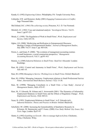 Kunda, G. (1992) Engineering Culture. Philadelphia, PA: Temple University Press.

Littlejohn, S.W. and Domenici, Kathy (2001) Engaging Communication in Conflict.
        Sage Thousand Oaks.

McClelland, D.C. (1961) The achieving society, Princeton, N.J.: D. Van Nostrand.

Mitchell, J.C. (1983) ‘Case and situational analysis.’ Sociological Review. Vol.31.
       Issue 2. pp187-211

Moule, C. (1998) ‘The Regulation of Work in Small Firms’, Work, Employment and
       Society, 12(4): 635-54.

Ogbor, J.O. (2000) ‘Mythicizing and Reification in Entrepreneurial Discourse:
       Ideology Critique of Entrepreneurial Studies.’ Journal of Management Studies,
       July 2000. Vol.37. Issue 5. pp. 605-636.

Perren, L. and Grant, P. (2000). ’The evolution of management accounting routines
        in small businesses: a social construction perspective.’ Management
        Accounting Research, Vol.11. pp391-411

Rainnie, A. (1989) Industrial Relations in Small Firms: Small Isn’t Beautiful. London:
       Routledge.

Ram, M. (1991) ‘Control and Autonomy in Small Firms’, Work, Employment and Society,
      5(4): 601-19.

Ram, M. (1994) Managing to Survive: Working Lives in Small Firms. Oxford: Blackwell.

Ram, M. (1999a) ‘Managing Autonomy: Employment relations in Small Professional Service
      Firms’, International Small Business Journal, 17(2): 13-30.

Ram, M. (1999b) ‘Managing Consultants in a Small Firm: a Case Study’, Journal of
     Management Studies, 36(6): 875-97.

Ram, M., P. Edwards, M. Gilman and J. Arrowsmith (2001) ‘The Dynamics of Informality:
      Employment Relations in Small Firms and the Effects of Regulatory Change’, Work,
      Employment and Society, 15(4): 845-61.

Scase, R. (1995) ‘Employment Relations in Small Firms’, in P. Edwards (ed.),
       Industrial Relations: Theory and Practice in Britain. Oxford: Blackwell.

Schofield, J.W. (2000) Increasing the Generalizability of Qualitative Research, In
       R.Gomm, M. Hammersley and P. Foster, (2000) Case Study Method: Key Issues, Key
       Texts. Sage, London. Pp.67-97.

Slatter, S. (1992) Gambling on Growth – How to manage high-tech firms. Chichester,
         Wiley, Chichester, Wiley.



©Collins and Ram, June 2003 – (Work in Progress – Do not quote without authors’ permission) -   17 -
 