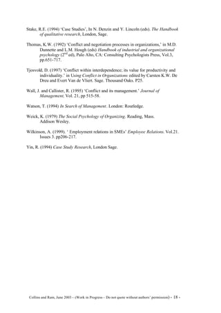 Stake, R.E. (1994) ‘Case Studies’, In N. Denzin and Y. Lincoln (eds). The Handbook
       of qualitative research, London, Sage.

Thomas, K.W. (1992) ‘Conflict and negotiation processes in organizations,’ in M.D.
     Dunnette and L.M. Hough (eds) Handbook of industrial and organizational
     psychology (2nd ed), Palo Alto, CA: Consulting Psychologists Press, Vol.3,
     pp.651-717.

Tjosvold, D. (1997) ‘Conflict within interdependence; its value for productivity and
       individuality.’ in Using Conflict in Organizations edited by Carsten K.W. De
       Dreu and Evert Van de Vliert. Sage. Thousand Oaks. P25.

Wall, J. and Callister, R. (1995) ‘Conflict and its management.’ Journal of
        Management, Vol. 21, pp 515-58.

Watson, T. (1994) In Search of Management. London: Routledge.

Weick, K. (1979) The Social Psychology of Organizing. Reading, Mass.
       Addison Wesley.

Wilkinson, A. (1999). ‘ Employment relations in SMEs’ Employee Relations. Vol.21.
       Issues 3. pp206-217.

Yin, R. (1994) Case Study Research, London Sage.




©Collins and Ram, June 2003 – (Work in Progress – Do not quote without authors’ permission) -   18 -
 