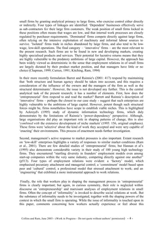 small firms by granting analytical primacy to large firms, who exercise control either directly
or indirectly. Four types of linkages are identified. ‘Dependent’ businesses effectively serve
as sub-contractors fo r their large firm customers. The weak position of small firms locked in
these positions often means that wages are low, and that internal work processes are closely
regulated by purchaser requirements. ‘Dominated’ firms compete directly against large firms,
often relying on the intensive exploitation of machinery and informal labour sources to
survive. ‘Isolated’ firms trade in niches abandoned by large firms, and also tend to be low-
wage, low-skill operations. The final category – ‘innovative’ firms – are the most relevant to
the present research. Such firms are to be found in new and developing markets, creating
highly specialised products and services. Their potential for lucrative returns means that they
are highly vulnerable to the predatory ambitions of large capital. However, the approach has
been widely viewed as deterministic in the sense that employment relations in of small firms
are largely dictated by their product market position, and that managers have little or no
choice (Chapman, 1999; Curran, 1991; Kitching, Ram, 1994)

In their more recently formulation Barret and Rainnie's (2001: 417) respond by maintaining
that ‘both structure and human agency should be taken into account, and this requires a
consideration of the influence of the owners and the managers of the firm as well as the
structural determinants’. However, the issue is not developed any further. This is the central
analytical task of the present research; it has a number of elements. First, how does the
‘entrepreneurial’ firm respond to and read the market? Barrett and Rainnie’s description of
‘innovative’ firms – perhaps the closest to our case study - suggest that such enterprises are
highly vulnerable to the ambitions of large capital. However, potent though such structural
forces might be, firms nonetheless have scope to establish viable niches. This is highlighted
by Ackroyd's (1995) study of dynamic information technology firms, which duly
demonstrates by the limitations of Rainnie’s ‘power-dependency’ perspective. Although,
large organisations did play an important role in shaping patterns of change, this is also
'combined with the extensive development of niche markets' (1995: 156, original emphasis).
These firms were 'selective' about the kind of work they accepted and were very capable of
‘enacting’ their environments. This process of enactment needs further investigation.

Second, management’s active response to market pressures is also important. Extant research
on ‘low-skill’ enterprises highlights a variety of responses to similar market conditions (Ram
et al., 2001). There are few detailed studies of ‘entrepreneurial’ firms; but Hannan et al’s
(1995) also demonstrate considerable variety in their study of 100 young high technology
firms. They encountered “startling diversity in founders’ employment models even among
start-up companies within the very same industry, competing directly against one another”
(p513). Four types of employment relations were evident: a ‘factory’ model, which
emphasised pecuniary attachment and managerial control; a ‘commitment’ model based upon
peer and ‘cultural’ control; a professional model that stressed attachment to work; and an
‘engineering’ that exhibited a more instrumental approach to work relations.

 Finally, the role that workers play in shaping the management process in ‘entrepreneurial’
firms is clearly important; but again, in curious symmetry, their role is neglected within
discourse on ‘entrepreneurship’ and marxisant analyses of employment relations in small
firms. Often the concept of ‘informality’ is invoked to describe social relations at work. But
the substance of informality needs to be investigated, together with the shaping powers of the
context in which the small firm is operating. While the issue of informality is touched upon in
this paper, comments concerning how workers actually experience or feel about this



©Collins and Ram, June 2003 – (Work in Progress – Do not quote without authors’ permission)   -4-
 
