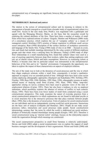 entrepreneurial way of managing are significant, however they are not addressed in detail in
this paper.


METHODOLOGY: Rational and context

The interest in the notion of entrepreneurial culture and its meaning in relation to the
management of people emerged as a result from a broader study of organisational culture in a
small firm. Access to the case study firm, PrintCo, was negotiated with a gatekeeper and
agreed with the Managing Director, Martin, on the basis that the researcher would be
exploring the cultural attributes of the firm. There have been a number of studies of small
firms which have explored notions of culture: Grugulis, Dundon and Wilkinson (2000) study
of a consultancy practice, which explores the use of ‘company culture’ as a means of
managerial control; Kitching (1997) scrutiny of labour regulation in different small service
sector enterprise; Ram (1994) description of the surface artefacts of workplace ceremonies
and language of the family firm; Young (1989) study of rites in an SME – focused on event,
rites and rituals had multiple meanings determined by the value system of different employee
groups such that rituals were a unifying force for labourers; Young’s (1989) study of shop-
floor relationships in a small manufacturing firm, found that cultural values were used as a
way of asserting superiority between shop- floor workers, rather than uniting employees with
one set of shared values, beliefs and basic assumptions. However, in examining culture at
PrintCo, it became clear that its particular culture was instrumental in the entrepreneurial
behaviour of the firm and in its’ ‘familial’ environment. Consequently the opportunity was
taken to explore the impact of these characteristics on aspects of employee relations.

The aim of the study was to look at the dynamics of social processes and the way in which
they shape employee relations within a small firm, consequently it invited a qualitative
approach to enquiry over an extended period of time. Although there have been some recent
studies deploying ethnographic approaches (Stockport and Kakabadse,1992; Holliday,1995;
Fletcher, 1998; Ram,1996; 1994; Holliday, 1995; Ram, 1994), ethnography remains an under-
utilised means of studying small firms (Curran, 1991; Ram, 1996). Often ‘snap-shot’
approaches relying on survey evidence have been used to generate views of the state of
employment relations (Curran, 1991). There has also been a tendency to rely on employer
statements, which possibility explains the absence of notions of conflict in such contexts
(Scase, 1995). There have been even fewer studies of small firms conducted using a social
constructionist perspective. This study examines the nature of everyday practices from a
social constructionist perspective in which explanations are not found in individual psyche or
in social structures but in the interactive processes that take place routinely between people
(Burr, 1995), that is the dynamics of social action. Units of analysis for social constructionists
are not individuals and not an independently existing world but social processes. Interactions
are the basic unit of analysis (Littlejohn and Domenici, 2001). People do not make social
processes; rathe r, interactions and social processes make people. Social constructionist
epistemology assumes that ‘the terms by which the world is understood are social artefacts,
products of historically situated interchanges among people (Gergen, 1985: 267). Therefore a
social constructionist using an ‘internal realist’ ontology, focuses on the relationship aspects
inside the organisation through which meanings are constructed.

The social constructionist perspective in small firms literature is relatively undeveloped.
Devins and Gold (2002) adopt a social constructionist view to explore the support of small
business managers and the development of their organisations. Perren and Grant (2000) talk


©Collins and Ram, June 2003 – (Work in Progress – Do not quote without authors’ permission)   -5-
 