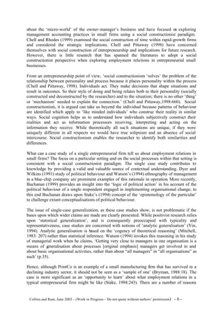 about the ‘micro-world’ of the owner- manager’s business and have focused on exploring
management accounting practices in small firms using a social constructionist paradigm.
Chell and Rhodes (1999) examined the social construction of time within rapid-growth firms
and considered the strategic implications. Chell and Pittaway (1998) have concerned
themselves with social construction of entrepreneurship and implications for future research.
However, there is little research that has spanned the literatures to adopt a social
constructionist perspective when exploring employment rela tions in entrepreneurial small
businesses.

From an entrepreneurship point of view, ‘social constructionism ‘solves’ the problem of the
relationship between personality and process because it places personality within the process
(Chell and Pittaway, 1998). Individuals act. They make decisions that shape situations and
result in outcomes. So their style of doing and being relates both to their personality (socially
constructed and deconstructed by the researcher) and to the situation; there is no other ‘thing’
or ‘mechanism’ needed to explain the connection.’ (Chell and Pittaway,1998:660). Social
constructionism, it is argued can take us beyond the individual because patterns of behaviour
are identified which apply to ‘like minded individuals’ who construe their reality in similar
ways. Social cognition helps us to understand how individuals subjectively construct their
realities and act as information processors receiving, interpreting and acting on the
information they receive. While theoretically all suc h situations are unique, if they were
uniquely different in all respects we would have true solipsism and an absence of social
intercourse. Social constructionism enables the researcher to identify both similarities and
differences.

What can a case study of a single entrepreneurial firm tell us about employment relations in
small firms? The focus on a particular setting and on the social processes within that setting is
consistent with a social constructionist paradigm. The single case study contributes to
knowledge by providing a valid and valuable source of contextual understanding. Dyer and
Wilkins (1991) study of political behaviour and Watson’s (1994) ethnography of management
in a blue-chip company are prominent examples of this rationale in operation. More recently,
Buchanan (1999) provides an insight into the ‘logic of political action’ in his account of the
political behaviour of a single respondent engaged in implementing organisational change; to
this end Buchanan draws upon Stake’s (1994) concept of the ‘epistemology of the particular’
to challenge extant conceptualisations of political behaviour.

The issue of single-case generalization, as these case studies show, is not problematic if the
bases upon which wider claims are made are clearly presented. While positivist research relies
upon ‘statistical generalization’, and is consequently preoccupied with typicality and
representativeness, case studies are concerned with notions of ‘analytic generalisation’ (Yin,
1994). Analytic generalisation is based on the ‘cogency of theoretical reasoning’ (Mitchell,
1983: 207) rather than statistical inference. Watson (1994) invokes this reasoning in his study
of managerial work when he claims, ‘Getting very close to managers in one organisation is a
means of g  eneralisation about processes [original emphasis] managers get involved in and
about basic organisational activities, rather than about “all managers” in “all organisations” as
such’ (p.35).

Hence, although PrintCo is      an example of a small manufacturing firm that has survived in a
declining industry sector, it   should not be seen as a ‘sample of one’ (Bryman, 1988:18). The
case is more significant as     an ‘opportunity to learn’ about what employment relations in a
typical entrepreneurial firm    might be like (Stake, 1994:243). There are a number of reasons


©Collins and Ram, June 2003 – (Work in Progress – Do not quote without authors’ permission)   -6-
 