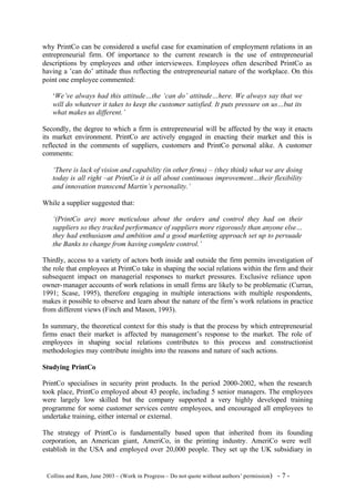why PrintCo can be considered a useful case for examination of employment relations in an
entrepreneurial firm. Of importance to the current research is the use of entrepreneurial
descriptions by employees and other interviewees. Employees often described PrintCo as
having a ’can do’ attitude thus reflecting the entrepreneurial nature of the workplace. On this
point one employee commented:

    ‘We’ve always had this attitude…the ‘can do’ attitude…here. We always say that we
    will do whatever it takes to keep the customer satisfied. It puts pressure on us…but its
    what makes us different.’

Secondly, the degree to which a firm is entrepreneurial will be affected by the way it enacts
its market environment. PrintCo are actively engaged in enacting their market and this is
reflected in the comments of suppliers, customers and PrintCo personal alike. A customer
comments:

    ‘There is lack of vision and capability (in other firms) – (they think) what we are doing
    today is all right –at PrintCo it is all about continuous improvement…their flexibility
    and innovation transcend Martin’s personality.’

While a supplier suggested that:

    ‘(PrintCo are) more meticulous about the orders and control they had on their
    suppliers so they tracked performance of suppliers more rigorously than anyone else…
    they had enthusiasm and ambition and a good marketing approach set up to persuade
    the Banks to change from having complete control.’

Thirdly, access to a variety of actors both inside and outside the firm permits investigation of
the role that employees at PrintCo take in shaping the social relations within the firm and their
subsequent impact on managerial responses to market pressures. Exclusive reliance upon
owner- manager accounts of work relations in small firms are likely to be problematic (Curran,
1991; Scase, 1995), therefore engaging in multiple interactions with multiple respondents,
makes it possible to observe and learn about the nature of the firm’s work relations in practice
from different views (Finch and Mason, 1993).

In summary, the theoretical context for this study is that the process by which entrepreneurial
firms enact their market is affected by management’s response to the market. The role of
employees in shaping social relations contributes to this process and constructionist
methodologies may contribute insights into the reasons and nature of such actions.

Studying PrintCo

PrintCo specialises in security print products. In the period 2000-2002, when the research
took place, PrintCo employed about 43 people, including 5 senior managers. The employees
were largely low skilled but the company supported a very highly developed training
programme for some customer services centre employees, and encouraged all employees to
undertake training, either internal or external.

The strategy of PrintCo is fundamentally based upon that inherited from its founding
corporation, an American giant, AmeriCo, in the printing industry. AmeriCo were well
establish in the USA and employed over 20,000 people. They set up the UK subsidiary in


©Collins and Ram, June 2003 – (Work in Progress – Do not quote without authors’ permission)   -7-
 