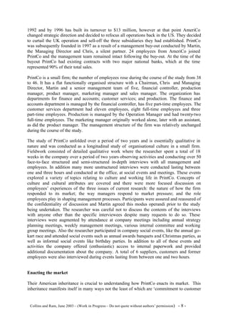 1992 and by 1996 has built its turnover to $13 million, however at that point AmeriCo
changed strategic direction and decided to refocus all operations back in the US. They decided
to curtail the UK operation and sell-off the three subsidiaries they had established. PrintCo
was subsequently founded in 1997 as a result of a management buy-out conducted by Martin,
the Managing Director and Chris, a silent partner. 24 employees from AmeriCo joined
PrintCo and the management team remained intact following the buy-out. At the time of the
buyout PrintCo had existing contracts with two major national banks, which at the time
represented 90% of their total sales.

PrintCo is a small firm; the number of employees rose during the course of the study from 38
to 46. It has a flat functionally organised structure with a Chairman, Chris and Managing
Director, Martin and a senior management team of five, financial controller, production
manager, product manager, marketing manager and sales manager. The organization has
departments for finance and accounts; customer services; and production. The finance and
accounts department is managed by the financial controller, has five part-time employees. The
customer services department had eleven employees, eight full-time employees and three
part-time employees. Production is managed by the Operation Manager and had twenty-two
full-time employees. The marketing manager originally worked alone, later with an assistant,
as did the product manager. The management structure of the firm was relatively unchanged
during the course of the study.

The study of PrintCo unfolded over a period of two years and is essentially qualitative in
nature and was conducted as a longitudinal study of organisational culture in a small firm.
Fieldwork consisted of detailed qualitative work where the researcher spent a total of 18
weeks in the company over a period of two years observing activities and conducting over 50
face-to-face structured and semi-structured in-depth interviews with all management and
employees. In addition many more unstructured interviews were conducted lasting between
one and three hours and conducted at the office, at social events and meetings. These events
explored a variety of topics relating to culture and working life in PrintCo. Concepts of
culture and cultural attributes are covered and there were more focused discussion on
employees’ experiences of the three issues of current research: the nature of how the firm
responded to its market; the way managers respond to market pressure; and the role
employees play in shaping management processes. Participants were assured and reassured of
the confidentiality of discussion and Martin agreed this modus operandi prior to the study
being undertaken. The researcher was careful not to discuss the contents of the interviews
with anyone other than the specific interviewees despite many requests to do so. These
interviews were augmented by attendance at company meetings including annual strategy
planning meetings, weekly management meetings, various internal committee and working
group meetings. Also the researcher participated in company social events, like the annual go-
kart race and attended social events such as annual awards banquets and Christmas parties, as
well as informal social events like birthday parties. In addition to all of these events and
activities the company offered (enthusiastic) access to internal paperwork and provided
additional documentation about the company. A total of 6 suppliers, customers and former
employees were also interviewed during events lasting from between one and two hours.


Enacting the market

Their American inheritance is crucial to understanding how PrintCo enacts its market. This
inheritance manifests itself in many ways not the least of which are ‘commitment to customer


©Collins and Ram, June 2003 – (Work in Progress – Do not quote without authors’ permission)   -8-
 