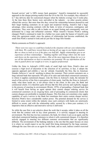 focused service’ and ‘a 100% money back guarantee.’ AmeriCo transported its successful
approach to the cheque printing market from the US to the UK. For example, they offered a 5
to 7 day delivery date for customised cheques when the industry average was 6 weeks plus.
At the time these three factors were unrivalled in the industry – no other security printer
offered this service. But more than this they viewed the relationship between themselves and
their larger banking customers on an equal and reciprocal footing. AmeriCo had a huge
advantage, when securing contracts with the bank, in terms of resources, contingency and
experience. They were able to talk to banks on an equal footing and consequently were not
dominated by a large and influential customer. When AmeriCo became PrintCo nothing
changed. PrintCo continued to trade for a further two years under the banner of AmeriCo and
when this agreement ended, since the pattern of relationship had become established, the
small firm PrintCo seemed to look and act just like its large firm founder.

Martin comments on PrintCo’s approach:

    ‘There were two ways we could have looked at the situation with our core relationship
    with them. We could have viewed them as having all our eggs in one basket situation.
    But we chose to look at it as if the glass was half full.. Supply relationships give us an
    experience of these relationships – building together and brings others into the team
    and draws on the experience of others...One of the most important things for us is to
    use all the information we have to maximize our potential. We use information all the
    time to punch above our weight as it were, to appear professional.

Unlike the firms in Ackroyd’s (1995) study of small high tech firms, PrintCo does not
exercise a high level of discretion in the selection of its activities; in fact, it adopts the
opposite approach and exhibits a ‘can do’ attitude. Essentially the firm, like its American
founder, believes it ‘can do’ anything to please the customer. Their current customers are, a
large national bank that represents 70% plus of its sales and individual commercial customers,
to whom it supplies customized cheques. Like the firms in Ackroyd’s study, the rationale for
much of the activity of the firm is perception of client needs. And like the firms in Ackroyd’s
study, what these needs are, is not always clear to the client, in this case, the Bank and
commercial clients. It is therefore quite obvious that this firm actively and explicitly engages
in the process of enacting its environment (Weick, 1979); of persuading a National bank that
it will benefit from having an agent operate their custom cheque ordering service for
commercial customers on an on-going basis; and of persuading its commercial clients that
custom cheques are preferable to standard cheques. This firm does not constitute a tiny supply
capability of such a service to the Bank but constitutes their entire custom cheque service,
therefore PrintCo have considerable market power. The potential demand for the service is
limited to some extent within the industry since such contracts with banks are notoriously
difficult to secure, and with the relationship safely secured by a three- year contract; it is
imperative that an effective and innovative service is delivered.

So while the case firm is not selective about the work that it accepts, rather it takes on all the
work that the contract with its key client generates, it is actively engaged in enacting its
environment. The firm has two key customers, the bank, for whom it acts as an agent, and the
individual commercial banking customers to whom it sells customized cheques. It is therefore
actively engaged in enacting two different customer environments that are significantly
different. The environment of the banking industry is the one that this paper focuses on since
it is where we would expect to see the small firm being dominated by the large customer.
Although the case firm acts as an agent fo r the bank, and as such, indirect control exercised


©Collins and Ram, June 2003 – (Work in Progress – Do not quote without authors’ permission)   -9-
 