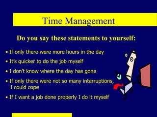 Time Management
     Do you say these statements to yourself:
• If only there were more hours in the day
• It’s quicker to do the job myself
• I don’t know where the day has gone
• If only there were not so many interruptions,
  I could cope
• If I want a job done properly I do it myself
 