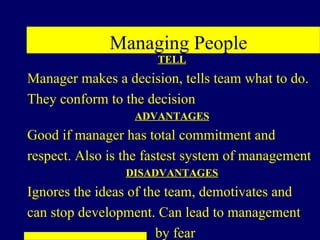 Managing People
                      TELL
Manager makes a decision, tells team what to do.
They conform to the decision
                  ADVANTAGES
Good if manager has total commitment and
respect. Also is the fastest system of management
                 DISADVANTAGES
Ignores the ideas of the team, demotivates and
can stop development. Can lead to management
                       by fear
 