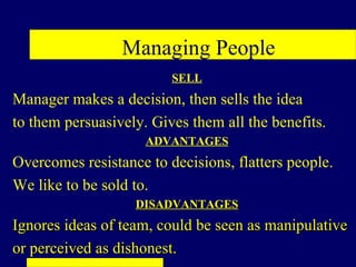 Managing People
                         SELL
Manager makes a decision, then sells the idea
to them persuasively. Gives them all the benefits.
                     ADVANTAGES
Overcomes resistance to decisions, flatters people.
We like to be sold to.
                   DISADVANTAGES
Ignores ideas of team, could be seen as manipulative
or perceived as dishonest.
 