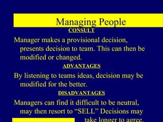Managing People
                  CONSULT
Manager makes a provisional decision,
 presents decision to team. This can then be
 modified or changed.
                ADVANTAGES
By listening to teams ideas, decision may be
 modified for the better.
               DISADVANTAGES
Managers can find it difficult to be neutral,
 may then resort to “SELL” Decisions may
 
