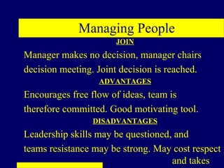 Managing People
                      JOIN
Manager makes no decision, manager chairs
decision meeting. Joint decision is reached.
                  ADVANTAGES
Encourages free flow of ideas, team is
therefore committed. Good motivating tool.
                 DISADVANTAGES
Leadership skills may be questioned, and
teams resistance may be strong. May cost respect
                                    and takes
 