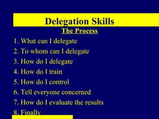 Delegation Skills
                 The Process
1. What can I delegate
2. To whom can I delegate
3. How do I delegate
4. How do I train
5. How do I control
6. Tell everyone concerned
7. How do I evaluate the results
8. Finally
 
