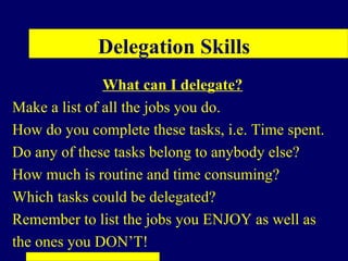 Delegation Skills
               What can I delegate?
Make a list of all the jobs you do.
How do you complete these tasks, i.e. Time spent.
Do any of these tasks belong to anybody else?
How much is routine and time consuming?
Which tasks could be delegated?
Remember to list the jobs you ENJOY as well as
the ones you DON’T!
 