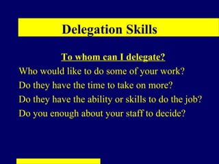 Delegation Skills
          To whom can I delegate?
Who would like to do some of your work?
Do they have the time to take on more?
Do they have the ability or skills to do the job?
Do you enough about your staff to decide?
 