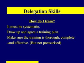 Delegation Skills
               How do I train?
It must be systematic.
Draw up and agree a training plan.
Make sure the training is thorough, complete
-and effective. (But not pressurised)
 
