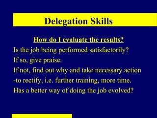 Delegation Skills
        How do I evaluate the results?
Is the job being performed satisfactorily?
If so, give praise.
If not, find out why and take necessary action
-to rectify, i.e. further training, more time.
Has a better way of doing the job evolved?
 