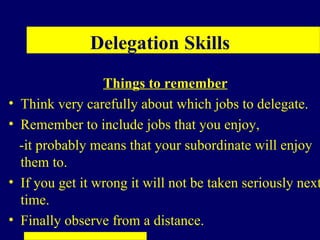 Delegation Skills
                   Things to remember
•   Think very carefully about which jobs to delegate.
•   Remember to include jobs that you enjoy,
    -it probably means that your subordinate will enjoy
    them to.
•   If you get it wrong it will not be taken seriously next
    time.
•   Finally observe from a distance.
 
