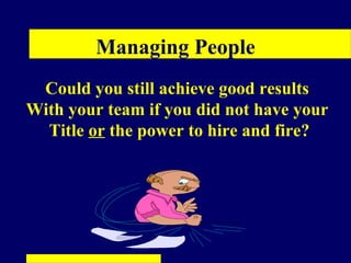 Managing People
 Could you still achieve good results
With your team if you did not have your
  Title or the power to hire and fire?
 
