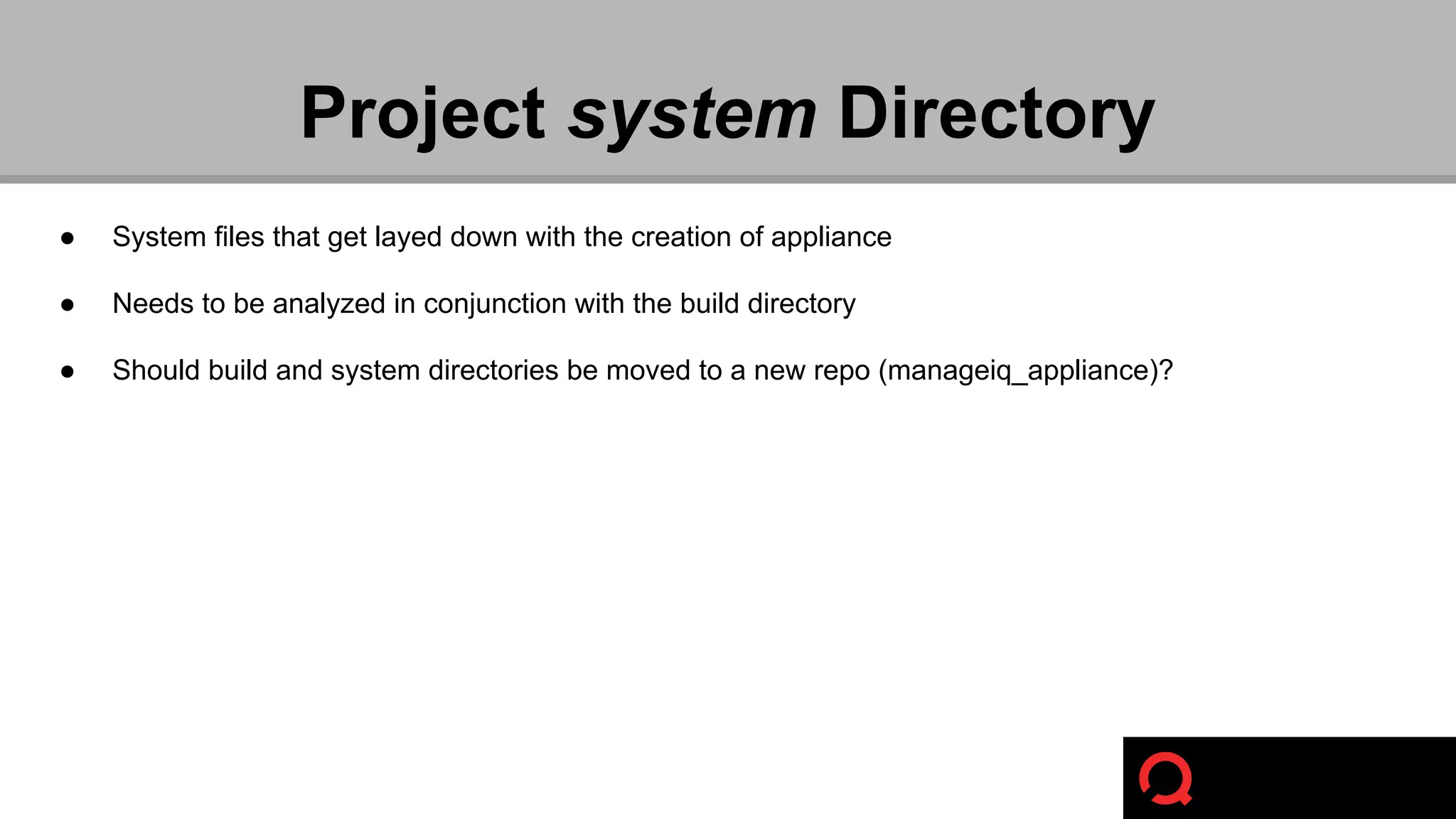 Project system Directory 
● System files that get layed down with the creation of appliance 
● Needs to be analyzed in conjunction with the build directory 
● Should build and system directories be moved to a new repo (manageiq_appliance)? 
 