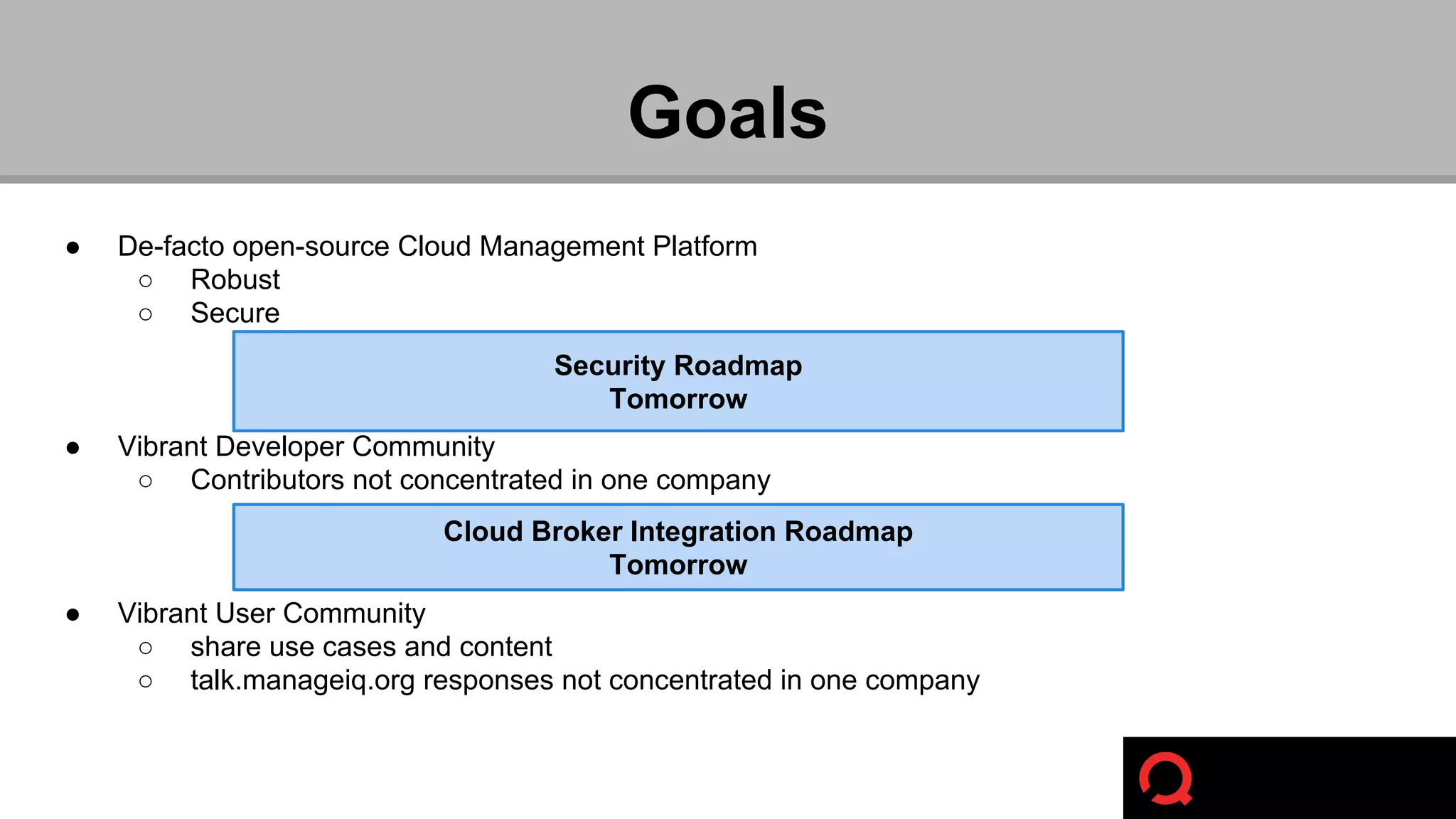Goals 
● De-facto open-source Cloud Management Platform 
○ Robust 
○ Secure 
● Vibrant Developer Community 
Security Roadmap 
Tomorrow 
○ Contributors not concentrated in one company 
● Vibrant User Community 
Cloud Broker Integration Roadmap 
Tomorrow 
○ share use cases and content 
○ talk.manageiq.org responses not concentrated in one company 
 