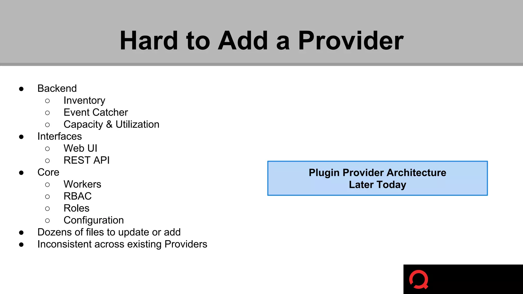 ● Backend 
Hard to Add a Provider 
○ Inventory 
○ Event Catcher 
○ Capacity & Utilization 
● Interfaces 
○ Web UI 
○ REST API 
● Core 
○ Workers 
○ RBAC 
○ Roles 
○ Configuration 
● Dozens of files to update or add 
● Inconsistent across existing Providers 
Plugin Provider Architecture 
Later Today 
 