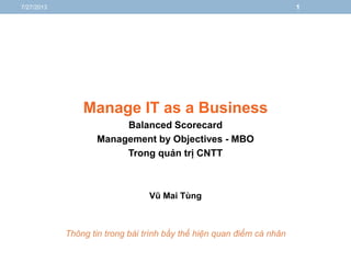 Manage IT as a Business
Balanced Scorecard
Management by Objectives - MBO
Trong quản trị CNTT
Vũ Mai Tùng
Thông tin trong bài trình bầy thể hiện quan điểm cá nhân
7/27/2013 1
 