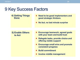 9 Key Success Factors
7/27/2013 21
 Need to be good implementers and
good strategic thinkers
 No but, no last minute surprise
4) Getting Things
Done
5) Enable Others
to Act
 Encourage teamwork, agreed goals
with your team and build trust
 Delegate tasks, provide choice and
offering visible support
 Encourage small wins and promote
consistent progress
 Build commitment
 Involve middle management
 
