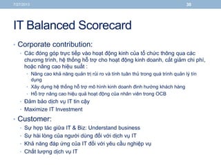 IT Balanced Scorecard
• Corporate contribution:
• Các đóng góp trực tiếp vào hoạt động kinh của tổ chức thông qua các
chương trình, hệ thống hỗ trợ cho hoạt động kinh doanh, cắt giảm chi phí,
hoặc nâng cao hiệu suất :
• Nâng cao khả năng quản trị rủi ro và tính tuân thủ trong quá trình quản lý tín
dụng
• Xây dựng hệ thống hỗ trợ mô hình kinh doanh đinh hướng khách hàng
• Hỗ trợ nâng cao hiệu quả hoạt động của nhân viên trong OCB
• Đảm bảo dịch vụ IT tin cậy
• Maximize IT Investment
• Customer:
• Sự hợp tác giữa IT & Biz: Understand business
• Sự hài lòng của người dùng đối với dịch vụ IT
• Khả năng đáp ứng của IT đối với yêu cầu nghiệp vụ
• Chất lượng dịch vụ IT
7/27/2013 30
 