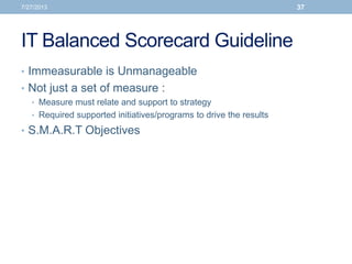 IT Balanced Scorecard Guideline
• Immeasurable is Unmanageable
• Not just a set of measure :
• Measure must relate and support to strategy
• Required supported initiatives/programs to drive the results
• S.M.A.R.T Objectives
7/27/2013 37
 