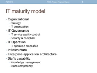 IT maturity model
• Organizational
• Strategy
• IT organization
• IT Governance
• IT service quality control
• Security & compliant
• IT Operation
• IT operation processes
• Infrastructure
• Enterprise application architecture
• Staffs capability
• Knowledge management
• Staffs competency
7/27/2013 PMO - Project Progress Report 9
 
