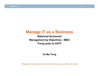 14/06/2013 1 
Manage IT as a Business 
Balanced Scorecard 
Management by Objectives - MBO 
Trong quản trị CNTT 
Vũ Mai Tùng 
Thông tin trong bài trình bầy thể hiện quan điểm cá nhân 
 