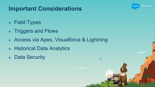 Important Considerations
● Field Types
● Triggers and Flows
● Access via Apex, Visualforce & Lightning
● Historical Data Analytics
● Data Security
 