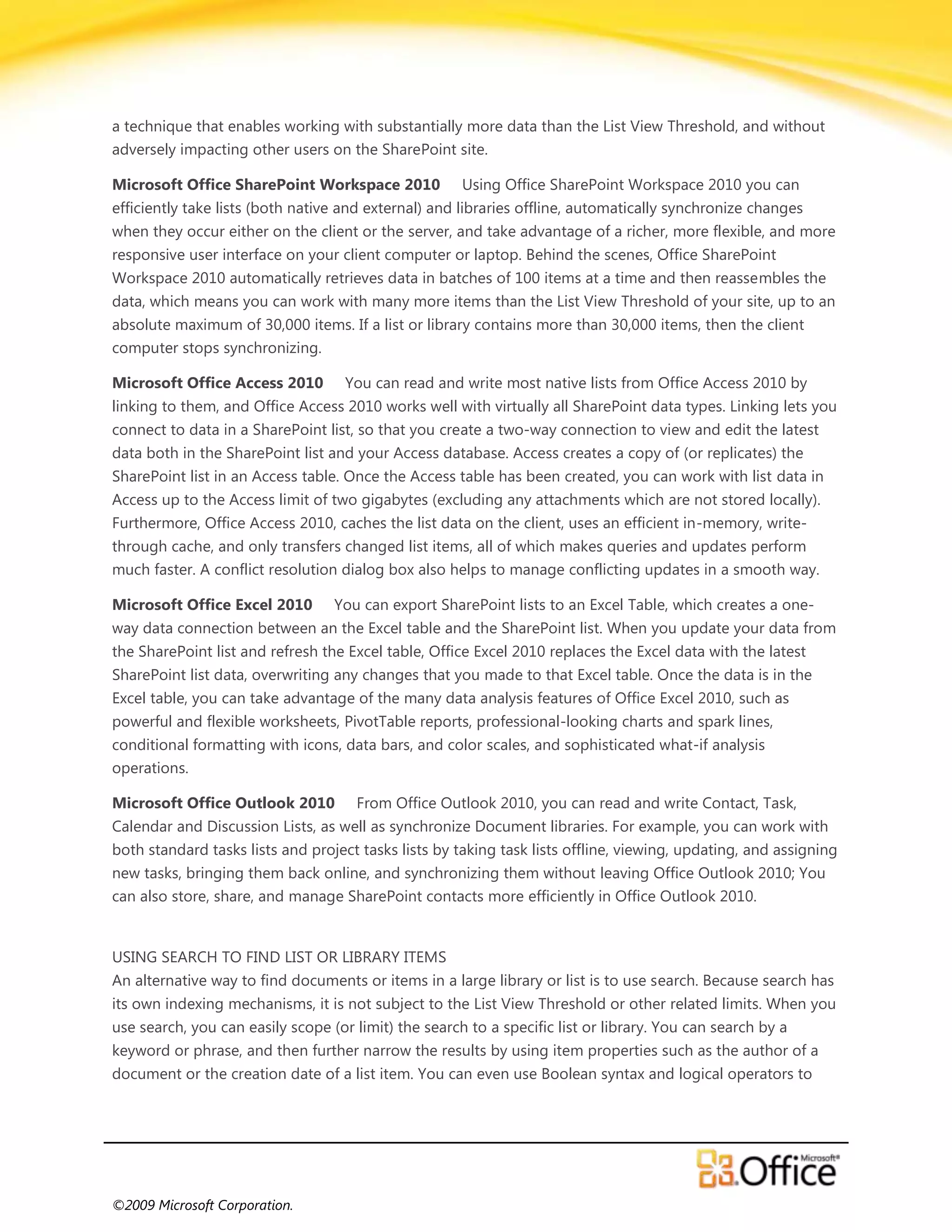 a technique that enables working with substantially more data than the List View Threshold, and without
adversely impacting other users on the SharePoint site.

Microsoft Office SharePoint Workspace 2010            Using Office SharePoint Workspace 2010 you can
efficiently take lists (both native and external) and libraries offline, automatically synchronize changes
when they occur either on the client or the server, and take advantage of a richer, more flexible, and more
responsive user interface on your client computer or laptop. Behind the scenes, Office SharePoint
Workspace 2010 automatically retrieves data in batches of 100 items at a time and then reassembles the
data, which means you can work with many more items than the List View Threshold of your site, up to an
absolute maximum of 30,000 items. If a list or library contains more than 30,000 items, then the client
computer stops synchronizing.

Microsoft Office Access 2010        You can read and write most native lists from Office Access 2010 by
linking to them, and Office Access 2010 works well with virtually all SharePoint data types. Linking lets you
connect to data in a SharePoint list, so that you create a two-way connection to view and edit the latest
data both in the SharePoint list and your Access database. Access creates a copy of (or replicates) the
SharePoint list in an Access table. Once the Access table has been created, you can work with list data in
Access up to the Access limit of two gigabytes (excluding any attachments which are not stored locally).
Furthermore, Office Access 2010, caches the list data on the client, uses an efficient in-memory, write-
through cache, and only transfers changed list items, all of which makes queries and updates perform
much faster. A conflict resolution dialog box also helps to manage conflicting updates in a smooth way.

Microsoft Office Excel 2010       You can export SharePoint lists to an Excel Table, which creates a one-
way data connection between an the Excel table and the SharePoint list. When you update your data from
the SharePoint list and refresh the Excel table, Office Excel 2010 replaces the Excel data with the latest
SharePoint list data, overwriting any changes that you made to that Excel table. Once the data is in the
Excel table, you can take advantage of the many data analysis features of Office Excel 2010, such as
powerful and flexible worksheets, PivotTable reports, professional-looking charts and spark lines,
conditional formatting with icons, data bars, and color scales, and sophisticated what-if analysis
operations.

Microsoft Office Outlook 2010         From Office Outlook 2010, you can read and write Contact, Task,
Calendar and Discussion Lists, as well as synchronize Document libraries. For example, you can work with
both standard tasks lists and project tasks lists by taking task lists offline, viewing, updating, and assigning
new tasks, bringing them back online, and synchronizing them without leaving Office Outlook 2010; You
can also store, share, and manage SharePoint contacts more efficiently in Office Outlook 2010.


USING SEARCH TO FIND LIST OR LIBRARY ITEMS
An alternative way to find documents or items in a large library or list is to use search. Because search has
its own indexing mechanisms, it is not subject to the List View Threshold or other related limits. When you
use search, you can easily scope (or limit) the search to a specific list or library. You can search by a
keyword or phrase, and then further narrow the results by using item properties such as the author of a
document or the creation date of a list item. You can even use Boolean syntax and logical operators to




©2009 Microsoft Corporation.
 