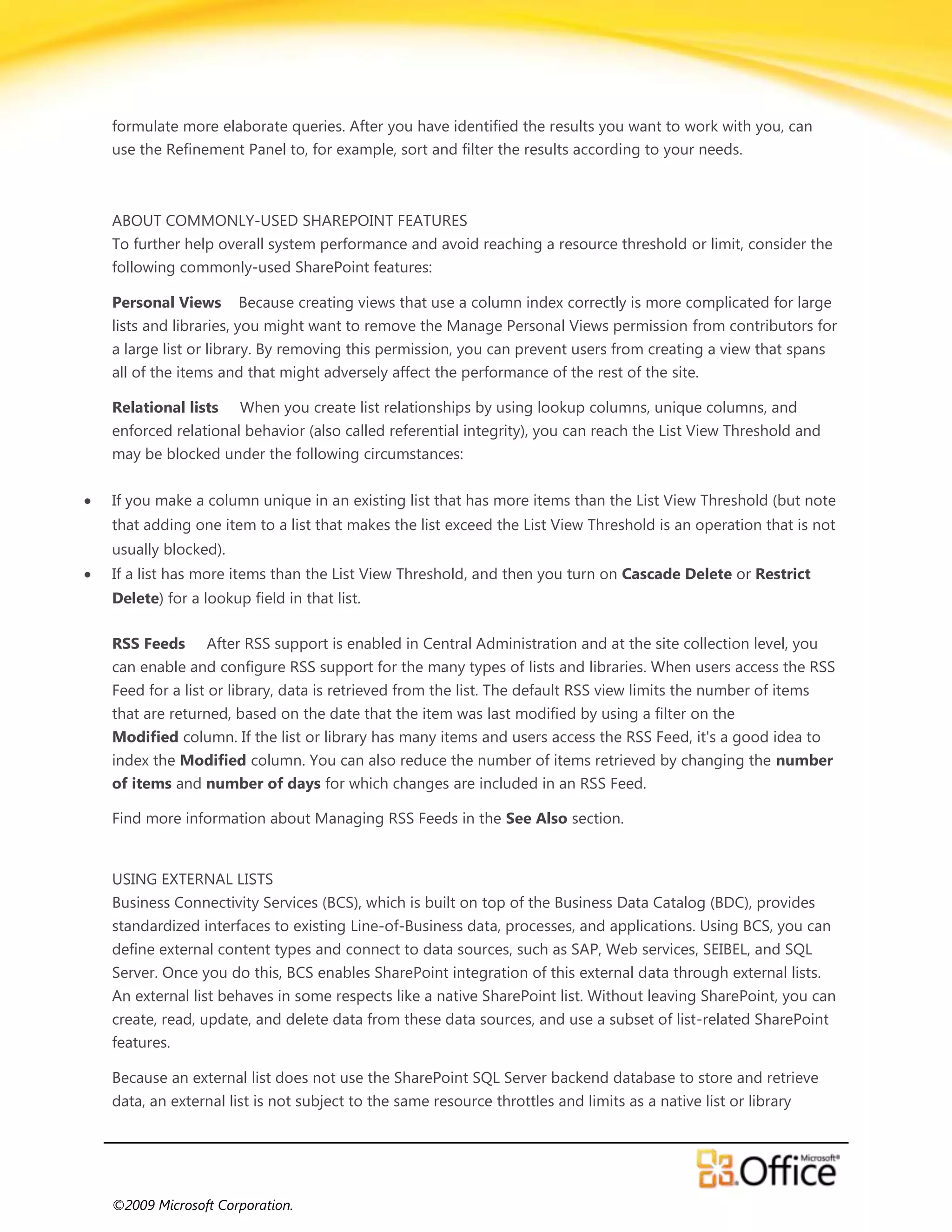 formulate more elaborate queries. After you have identified the results you want to work with you, can
use the Refinement Panel to, for example, sort and filter the results according to your needs.



ABOUT COMMONLY-USED SHAREPOINT FEATURES
To further help overall system performance and avoid reaching a resource threshold or limit, consider the
following commonly-used SharePoint features:

Personal Views      Because creating views that use a column index correctly is more complicated for large
lists and libraries, you might want to remove the Manage Personal Views permission from contributors for
a large list or library. By removing this permission, you can prevent users from creating a view that spans
all of the items and that might adversely affect the performance of the rest of the site.

Relational lists    When you create list relationships by using lookup columns, unique columns, and
enforced relational behavior (also called referential integrity), you can reach the List View Threshold and
may be blocked under the following circumstances:


If you make a column unique in an existing list that has more items than the List View Threshold (but note
that adding one item to a list that makes the list exceed the List View Threshold is an operation that is not
usually blocked).
If a list has more items than the List View Threshold, and then you turn on Cascade Delete or Restrict
Delete) for a lookup field in that list.

RSS Feeds      After RSS support is enabled in Central Administration and at the site collection level, you
can enable and configure RSS support for the many types of lists and libraries. When users access the RSS
Feed for a list or library, data is retrieved from the list. The default RSS view limits the number of items
that are returned, based on the date that the item was last modified by using a filter on the
Modified column. If the list or library has many items and users access the RSS Feed, it's a good idea to
index the Modified column. You can also reduce the number of items retrieved by changing the number
of items and number of days for which changes are included in an RSS Feed.

Find more information about Managing RSS Feeds in the See Also section.


USING EXTERNAL LISTS
Business Connectivity Services (BCS), which is built on top of the Business Data Catalog (BDC), provides
standardized interfaces to existing Line-of-Business data, processes, and applications. Using BCS, you can
define external content types and connect to data sources, such as SAP, Web services, SEIBEL, and SQL
Server. Once you do this, BCS enables SharePoint integration of this external data through external lists.
An external list behaves in some respects like a native SharePoint list. Without leaving SharePoint, you can
create, read, update, and delete data from these data sources, and use a subset of list-related SharePoint
features.

Because an external list does not use the SharePoint SQL Server backend database to store and retrieve
data, an external list is not subject to the same resource throttles and limits as a native list or library




©2009 Microsoft Corporation.
 
