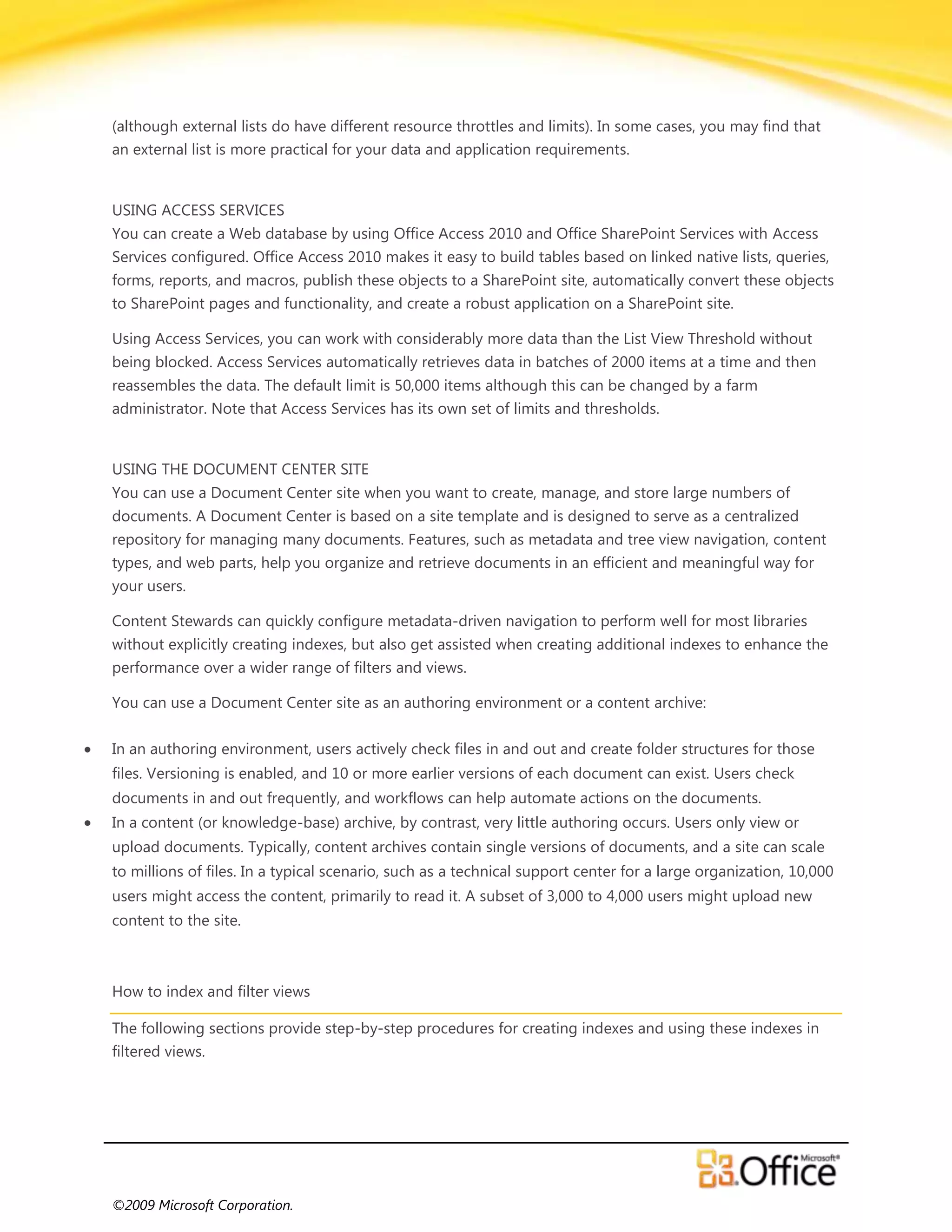 (although external lists do have different resource throttles and limits). In some cases, you may find that
an external list is more practical for your data and application requirements.


USING ACCESS SERVICES
You can create a Web database by using Office Access 2010 and Office SharePoint Services with Access
Services configured. Office Access 2010 makes it easy to build tables based on linked native lists, queries,
forms, reports, and macros, publish these objects to a SharePoint site, automatically convert these objects
to SharePoint pages and functionality, and create a robust application on a SharePoint site.

Using Access Services, you can work with considerably more data than the List View Threshold without
being blocked. Access Services automatically retrieves data in batches of 2000 items at a time and then
reassembles the data. The default limit is 50,000 items although this can be changed by a farm
administrator. Note that Access Services has its own set of limits and thresholds.


USING THE DOCUMENT CENTER SITE
You can use a Document Center site when you want to create, manage, and store large numbers of
documents. A Document Center is based on a site template and is designed to serve as a centralized
repository for managing many documents. Features, such as metadata and tree view navigation, content
types, and web parts, help you organize and retrieve documents in an efficient and meaningful way for
your users.

Content Stewards can quickly configure metadata-driven navigation to perform well for most libraries
without explicitly creating indexes, but also get assisted when creating additional indexes to enhance the
performance over a wider range of filters and views.

You can use a Document Center site as an authoring environment or a content archive:

In an authoring environment, users actively check files in and out and create folder structures for those
files. Versioning is enabled, and 10 or more earlier versions of each document can exist. Users check
documents in and out frequently, and workflows can help automate actions on the documents.
In a content (or knowledge-base) archive, by contrast, very little authoring occurs. Users only view or
upload documents. Typically, content archives contain single versions of documents, and a site can scale
to millions of files. In a typical scenario, such as a technical support center for a large organization, 10,000
users might access the content, primarily to read it. A subset of 3,000 to 4,000 users might upload new
content to the site.



How to index and filter views

The following sections provide step-by-step procedures for creating indexes and using these indexes in
filtered views.




©2009 Microsoft Corporation.
 