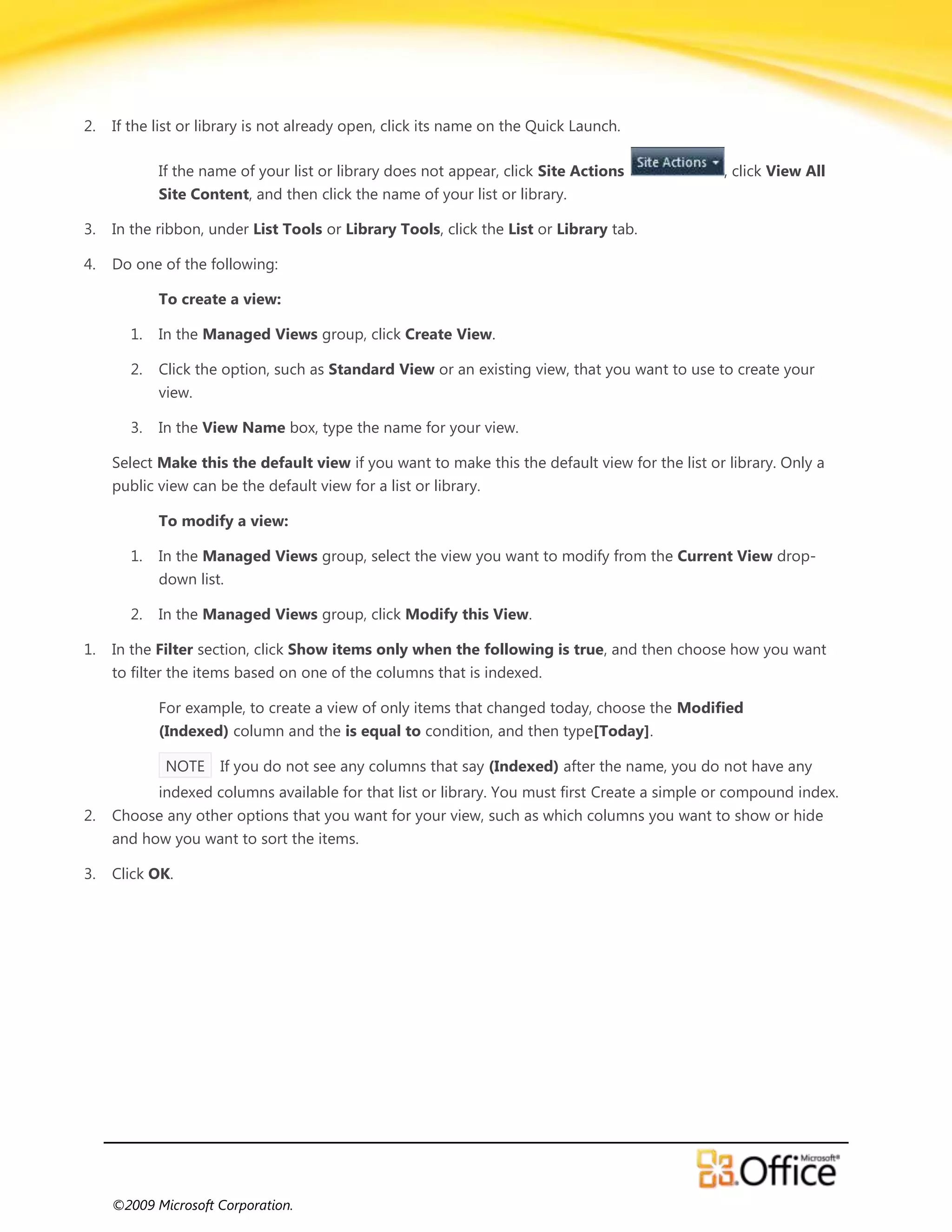 2.   If the list or library is not already open, click its name on the Quick Launch.

            If the name of your list or library does not appear, click Site Actions             , click View All
            Site Content, and then click the name of your list or library.

3.   In the ribbon, under List Tools or Library Tools, click the List or Library tab.

4.   Do one of the following:

            To create a view:

       1.   In the Managed Views group, click Create View.

       2.   Click the option, such as Standard View or an existing view, that you want to use to create your
            view.

       3.   In the View Name box, type the name for your view.

     Select Make this the default view if you want to make this the default view for the list or library. Only a
     public view can be the default view for a list or library.

            To modify a view:

       1.   In the Managed Views group, select the view you want to modify from the Current View drop-
            down list.

       2.   In the Managed Views group, click Modify this View.

1.   In the Filter section, click Show items only when the following is true, and then choose how you want
     to filter the items based on one of the columns that is indexed.

            For example, to create a view of only items that changed today, choose the Modified
            (Indexed) column and the is equal to condition, and then type[Today].

             NOTE    If you do not see any columns that say (Indexed) after the name, you do not have any
            indexed columns available for that list or library. You must first Create a simple or compound index.
2.   Choose any other options that you want for your view, such as which columns you want to show or hide
     and how you want to sort the items.

3.   Click OK.




     ©2009 Microsoft Corporation.
 