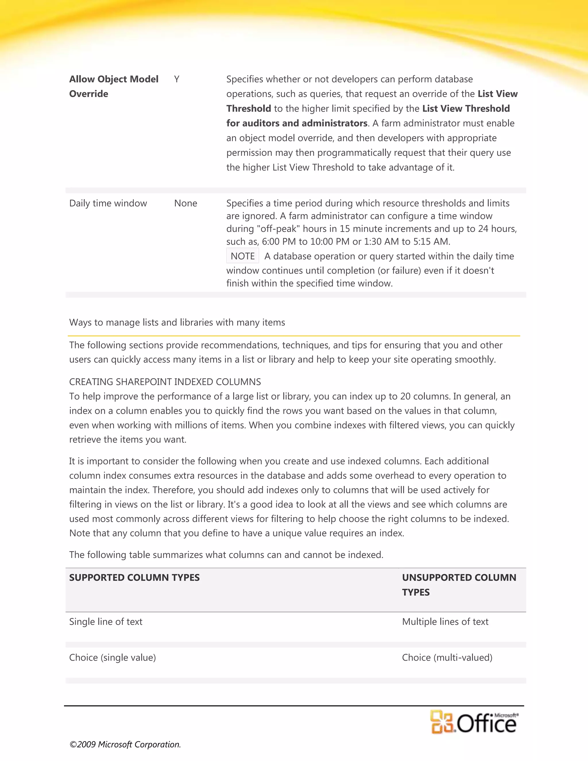 Allow Object Model        Y            Specifies whether or not developers can perform database
Override                               operations, such as queries, that request an override of the List View
                                       Threshold to the higher limit specified by the List View Threshold
                                       for auditors and administrators. A farm administrator must enable
                                       an object model override, and then developers with appropriate
                                       permission may then programmatically request that their query use
                                       the higher List View Threshold to take advantage of it.


Daily time window         None         Specifies a time period during which resource thresholds and limits
                                       are ignored. A farm administrator can configure a time window
                                       during "off-peak" hours in 15 minute increments and up to 24 hours,
                                       such as, 6:00 PM to 10:00 PM or 1:30 AM to 5:15 AM.
                                         NOTE A database operation or query started within the daily time
                                       window continues until completion (or failure) even if it doesn't
                                       finish within the specified time window.



Ways to manage lists and libraries with many items

The following sections provide recommendations, techniques, and tips for ensuring that you and other
users can quickly access many items in a list or library and help to keep your site operating smoothly.

CREATING SHAREPOINT INDEXED COLUMNS
To help improve the performance of a large list or library, you can index up to 20 columns. In general, an
index on a column enables you to quickly find the rows you want based on the values in that column,
even when working with millions of items. When you combine indexes with filtered views, you can quickly
retrieve the items you want.

It is important to consider the following when you create and use indexed columns. Each additional
column index consumes extra resources in the database and adds some overhead to every operation to
maintain the index. Therefore, you should add indexes only to columns that will be used actively for
filtering in views on the list or library. It's a good idea to look at all the views and see which columns are
used most commonly across different views for filtering to help choose the right columns to be indexed.
Note that any column that you define to have a unique value requires an index.

The following table summarizes what columns can and cannot be indexed.

SUPPORTED COLUMN TYPES                                                             UNSUPPORTED COLUMN
                                                                                   TYPES


Single line of text                                                                Multiple lines of text


Choice (single value)                                                              Choice (multi-valued)




©2009 Microsoft Corporation.
 