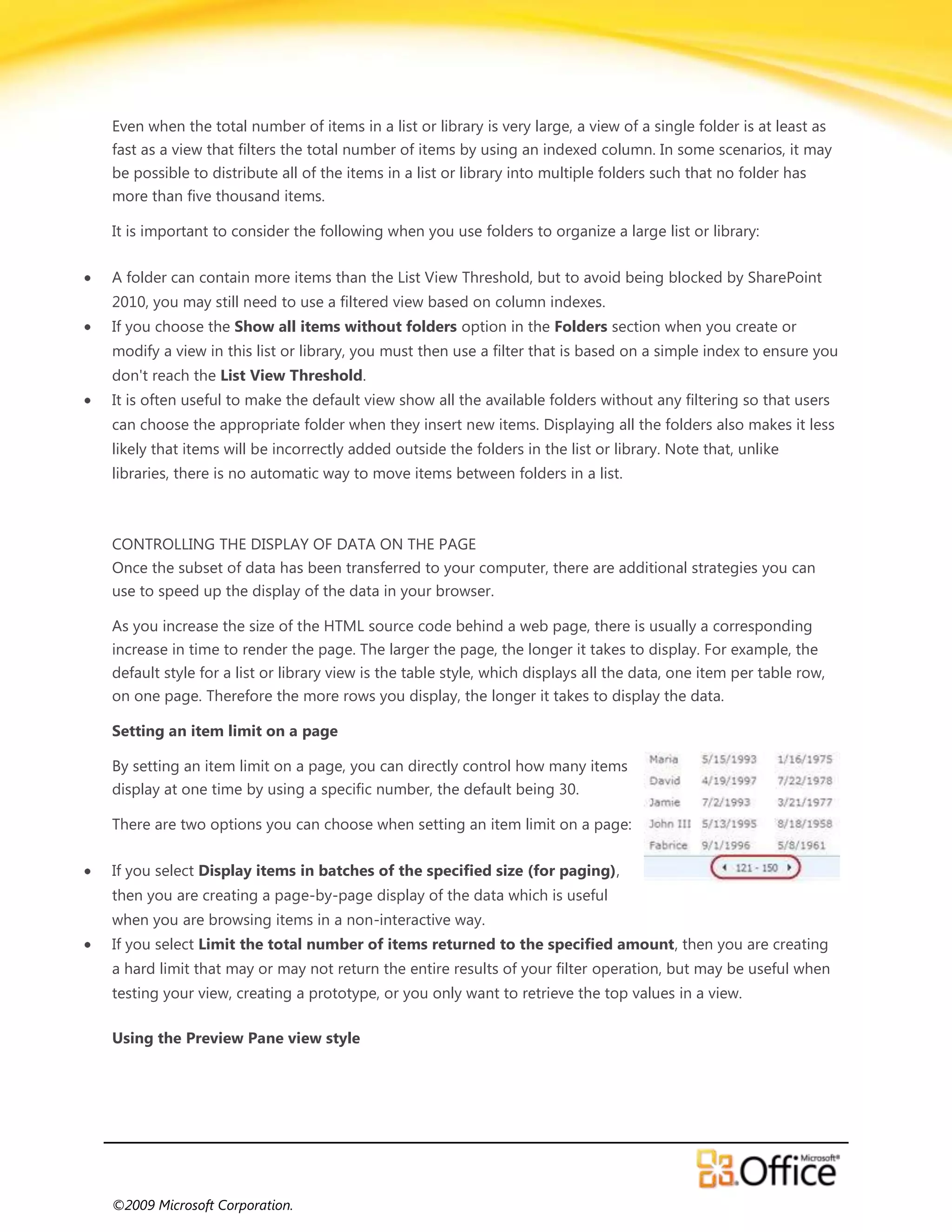 Even when the total number of items in a list or library is very large, a view of a single folder is at least as
fast as a view that filters the total number of items by using an indexed column. In some scenarios, it may
be possible to distribute all of the items in a list or library into multiple folders such that no folder has
more than five thousand items.

It is important to consider the following when you use folders to organize a large list or library:

A folder can contain more items than the List View Threshold, but to avoid being blocked by SharePoint
2010, you may still need to use a filtered view based on column indexes.
If you choose the Show all items without folders option in the Folders section when you create or
modify a view in this list or library, you must then use a filter that is based on a simple index to ensure you
don't reach the List View Threshold.
It is often useful to make the default view show all the available folders without any filtering so that users
can choose the appropriate folder when they insert new items. Displaying all the folders also makes it less
likely that items will be incorrectly added outside the folders in the list or library. Note that, unlike
libraries, there is no automatic way to move items between folders in a list.



CONTROLLING THE DISPLAY OF DATA ON THE PAGE
Once the subset of data has been transferred to your computer, there are additional strategies you can
use to speed up the display of the data in your browser.

As you increase the size of the HTML source code behind a web page, there is usually a corresponding
increase in time to render the page. The larger the page, the longer it takes to display. For example, the
default style for a list or library view is the table style, which displays all the data, one item per table row,
on one page. Therefore the more rows you display, the longer it takes to display the data.

Setting an item limit on a page

By setting an item limit on a page, you can directly control how many items
display at one time by using a specific number, the default being 30.

There are two options you can choose when setting an item limit on a page:

If you select Display items in batches of the specified size (for paging),
then you are creating a page-by-page display of the data which is useful
when you are browsing items in a non-interactive way.
If you select Limit the total number of items returned to the specified amount, then you are creating
a hard limit that may or may not return the entire results of your filter operation, but may be useful when
testing your view, creating a prototype, or you only want to retrieve the top values in a view.

Using the Preview Pane view style




©2009 Microsoft Corporation.
 