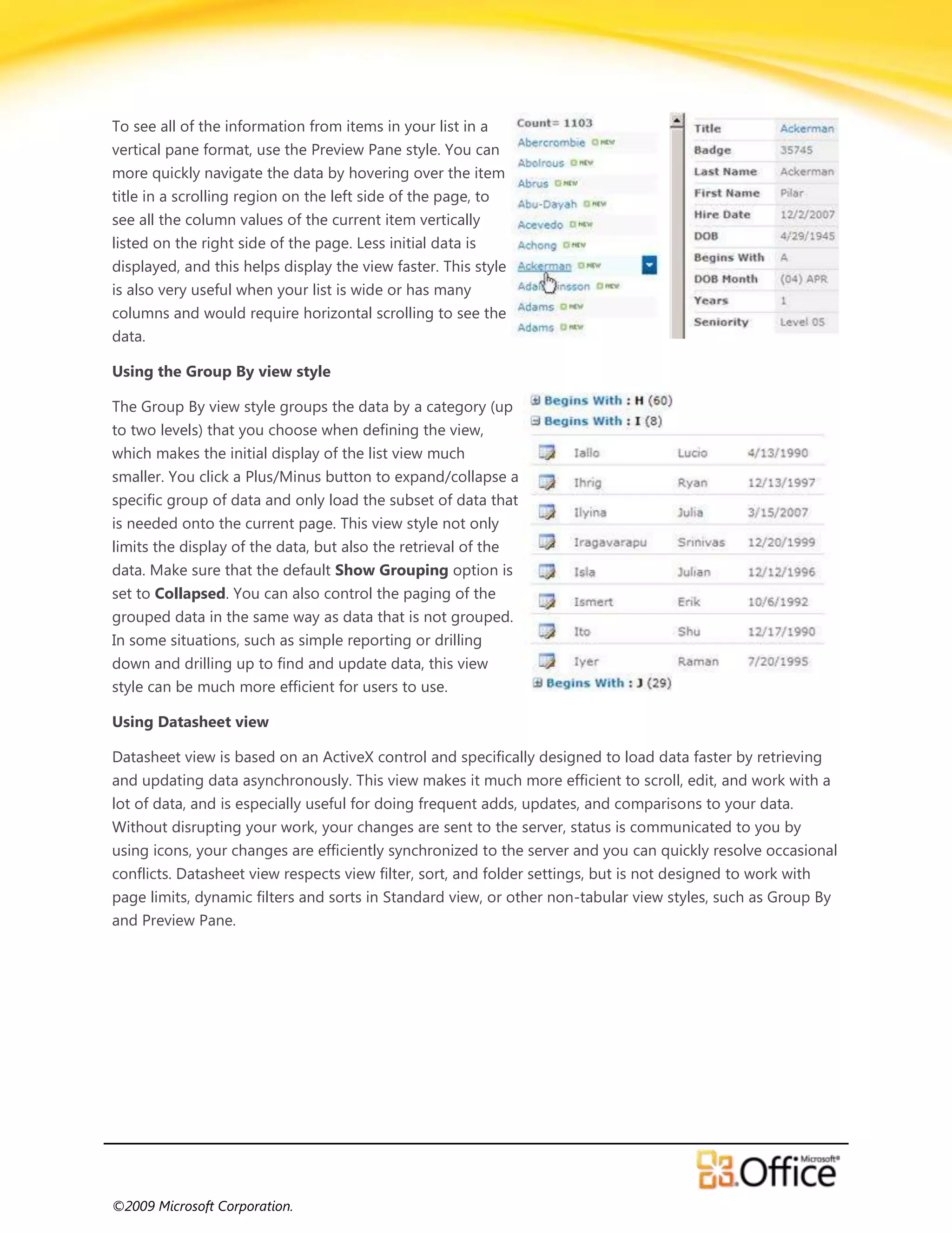 To see all of the information from items in your list in a
vertical pane format, use the Preview Pane style. You can
more quickly navigate the data by hovering over the item
title in a scrolling region on the left side of the page, to
see all the column values of the current item vertically
listed on the right side of the page. Less initial data is
displayed, and this helps display the view faster. This style
is also very useful when your list is wide or has many
columns and would require horizontal scrolling to see the
data.

Using the Group By view style

The Group By view style groups the data by a category (up
to two levels) that you choose when defining the view,
which makes the initial display of the list view much
smaller. You click a Plus/Minus button to expand/collapse a
specific group of data and only load the subset of data that
is needed onto the current page. This view style not only
limits the display of the data, but also the retrieval of the
data. Make sure that the default Show Grouping option is
set to Collapsed. You can also control the paging of the
grouped data in the same way as data that is not grouped.
In some situations, such as simple reporting or drilling
down and drilling up to find and update data, this view
style can be much more efficient for users to use.

Using Datasheet view

Datasheet view is based on an ActiveX control and specifically designed to load data faster by retrieving
and updating data asynchronously. This view makes it much more efficient to scroll, edit, and work with a
lot of data, and is especially useful for doing frequent adds, updates, and comparisons to your data.
Without disrupting your work, your changes are sent to the server, status is communicated to you by
using icons, your changes are efficiently synchronized to the server and you can quickly resolve occasional
conflicts. Datasheet view respects view filter, sort, and folder settings, but is not designed to work with
page limits, dynamic filters and sorts in Standard view, or other non-tabular view styles, such as Group By
and Preview Pane.




©2009 Microsoft Corporation.
 