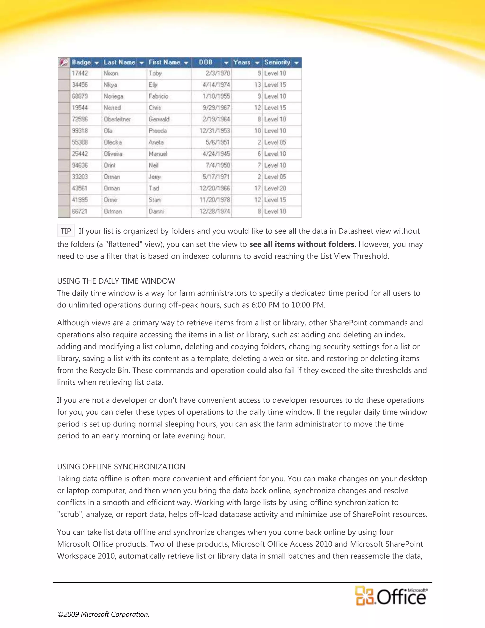 TIP If your list is organized by folders and you would like to see all the data in Datasheet view without
the folders (a "flattened" view), you can set the view to see all items without folders. However, you may
need to use a filter that is based on indexed columns to avoid reaching the List View Threshold.


USING THE DAILY TIME WINDOW
The daily time window is a way for farm administrators to specify a dedicated time period for all users to
do unlimited operations during off-peak hours, such as 6:00 PM to 10:00 PM.

Although views are a primary way to retrieve items from a list or library, other SharePoint commands and
operations also require accessing the items in a list or library, such as: adding and deleting an index,
adding and modifying a list column, deleting and copying folders, changing security settings for a list or
library, saving a list with its content as a template, deleting a web or site, and restoring or deleting items
from the Recycle Bin. These commands and operation could also fail if they exceed the site thresholds and
limits when retrieving list data.

If you are not a developer or don't have convenient access to developer resources to do these operations
for you, you can defer these types of operations to the daily time window. If the regular daily time window
period is set up during normal sleeping hours, you can ask the farm administrator to move the time
period to an early morning or late evening hour.


USING OFFLINE SYNCHRONIZATION
Taking data offline is often more convenient and efficient for you. You can make changes on your desktop
or laptop computer, and then when you bring the data back online, synchronize changes and resolve
conflicts in a smooth and efficient way. Working with large lists by using offline synchronization to
"scrub", analyze, or report data, helps off-load database activity and minimize use of SharePoint resources.

You can take list data offline and synchronize changes when you come back online by using four
Microsoft Office products. Two of these products, Microsoft Office Access 2010 and Microsoft SharePoint
Workspace 2010, automatically retrieve list or library data in small batches and then reassemble the data,




©2009 Microsoft Corporation.
 