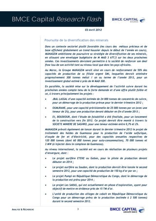 BMCE Capital Research Flash
                                                      03 Avril 2012


                      Poursuite de la diversification des minerais
                      Dans un contexte sectoriel plutôt favorable (les cours des métaux précieux et de
                      base affichent globalement un trend haussier depuis le début de l’année en cours),
                      MANAGEM ambitionne de poursuivre sa stratégie de diversification de ses minerais,
                      en allouant une enveloppe budgétaire de M MAD 3 677,5 sur les deux prochaines
                      années. Ces investissements devraient permettre à la société de renforcer son deal
                      flow issu de son activité tant au niveau local que dans les pays africains.
                      Au Maroc, le Groupe MANAGEM serait ainsi en cours de renforcement de 50% des
                      capacités de production de sa filiale argent SMI, lesquelles devrait atteindre
                      progressivement 300 tonnes métal / an au terme de l’année 2013, pour un
                      investissement global estimé à près de M MAD 300.

                      En parallèle, la société mise sur le développement de l’activité cuivre durant les
                      prochaines années compte tenu de la forte demande et d’une offre plutôt faible et
                      ce, à travers principalement les projets :

                      •     JBAL LASSAL d’une capacité estimée de 24 000 tonnes de concentrés de cuivre,
                            pour un démarrage de la production prévue pour le dernier trimestre 2012 ;
                      •     OUMJRANE, pour une capacité prévisionnelle de 25 000 tonnes par an (avec une
                            teneur de 2%), pour une production devant débuter en fin d’année 2013 ;
                      •     Et, BOUSKOUR, dont l’étude de faisabilité a été finalisée, pour un lancement
                            de la construction vers fin 2012. Ce projet devrait être monté à travers la
                            SOCIETE MINIERE DE SAGHRO, pour une teneur estimée entre 0,7% et 2%.
                      MANAGEM prévoit également de lancer durant le dernier trimestre 2012 le projet de
                      traitement des haldes de Guemassa pour la production de l’acide sulfurique,
                      d’oxyde de fer et d’électricité, pour des capacités annuelles respectives de
                      120 000 tonnes (dont 60 000 tonnes pour auto-consommation), 70 000 tonnes et
                      3 MW (à injecter dans le complexe de Guemassa).
                      Au niveau international, la société est en cours de réalisation de plusieurs projets
                      d’envergure, dont :
                      •     Le projet aurifère ETEKE au Gabon, pour le pilote de production devant
                            débuter en 2014 ;
                      •     Le projet aurifère au Soudan, dont la production devrait être lancée le second
                            semestre 2012, pour une capacité de production de 150 kg d’or par an ;
                      •     Le projet Pumpi en République Démocratique du Congo, dont le démarrage de
                            la production est prévu pour 2014 ;
                      •     Le projet Les SARAS, qui est actuellement en phase d’exploration, ayant pour
                            objectif de mettre en évidence près de 15 TM d’or.
                      •     L’unité de production des alliages de cobalt en République Démocratique du
                            Congo pour un démarrage prévu de la production (estimée à 2 500 tonnes)
                            durant le second semestre 2012.


ANALYSE & RECHERCHE                             3
 