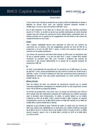 BMCE Capital Research Flash
                                                       03 Avril 2012

                      Il est à noter que l’entrée en production du projet aurifère de Bakoudou au Gabon a
                      débutée en janvier 2012, pour une capacité annuelle moyenne estimée à
                      40 000 onces / an et un cash cost estimé à USD 400 / once.
                      Sur le plan financier et en dépit de la hausse des cours des matières premières
                      durant le T1 2012, la société ne devrait pas profiter pleinement de cette situation
                      compte tenu des niveaux de couvertures encore défavorables, notamment pour les
                      métaux précieux (or et argent) où les engagements ont été établis à des niveau bas
                      comparativement au cours spot :
                      Argent
                      Pour l’argent, MANAGEM devrait être pénalisée en 2012 par ses contrats de
                      couverture sur ce minerai, avec des engagements portant sur près de 50% de sa
                      production à un prix de USD 18,81 / onces, à moins d’un nouveau report de ses
                      contrats sur les années ultérieures.
                      Les niveaux de couverture devraient enfin baisser en 2013 pour ne représenter que
                      2% de la capacité globale à un prix de USD 18,27 / onces. L’année 2013 semble
                      constituer un tournant pour SMI, avec l’arrivée à échéance des contrats de
                      couverture à des niveaux défavorables et la hausse de sa capacité annuelle de
                      production à 300 TM.
                      Or
                      En 2012, le portefeuille de couverture de l’or porterait sur 31 000 onces à un cours
                      de USD 441 / once, backé partiellement par des contrats d’achats de 10 825 onces à
                      USD 926 / onces. L’arrivée à échéance en 2013 des couvertures devrait permettre à
                      MANAGEM de renouer avec des profits opérationnels sur cette activité d’environ
                      M MAD 150 par an.
                      Métaux de base
                      Pour les métaux de base, les positions de couvertures conclues par la société
                      ressortent globalement avantageuses et semblent porter sur des proportions variant
                      entre 15% et 20% de la production globale.
                      En termes de perspectives, nous avons revu à la baisse nos prévisions pour 2012 et
                      2013 compte tenu des réalisations annuelles 2011 inférieures aux chiffres annoncées
                      dans la dernière note d’information. En effet, la société tablait sur un chiffre
                      d’affaires en 2011 de M MAD 3 396,1 (contre M MAD 3 068,7 réalisé), un résultat
                      d’exploitation courant de M MAD 669,0 (contre M MAD 483 réalisé) et un RNPG de
                      M MAD 490,1 (contre M MAD 403,5 réalisé).
                      Intégrant ce qui précède et dans l’attente de régler le conflit avec les riverains de
                      SMI, nous tablons pour MANAGEM sur la réalisation d’un chiffre d’affaires consolidé
                      de M MAD 3 421,6 (+11,5%) en 2012 et de M MAD 3 979,5 (+16,3%) en 2013. Le RNPG
                      devrait ressortir, quant à lui, à M MAD 486,3 (+20,5%) en 2012 et M MAD 640,2
                      (+31,6%) en 2013.




ANALYSE & RECHERCHE                             4
 