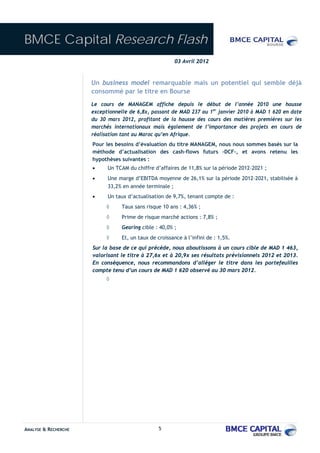 BMCE Capital Research Flash
                                                       03 Avril 2012



                      Un business model remarquable mais un potentiel qui semble déjà
                      consommé par le titre en Bourse
                      Le cours de MANAGEM affiche depuis le début de l’année 2010 une hausse
                      exceptionnelle de 6,8x, passant de MAD 237 au 1er janvier 2010 à MAD 1 620 en date
                      du 30 mars 2012, profitant de la hausse des cours des matières premières sur les
                      marchés internationaux mais également de l’importance des projets en cours de
                      réalisation tant au Maroc qu’en Afrique.
                      Pour les besoins d’évaluation du titre MANAGEM, nous nous sommes basés sur la
                      méthode d’actualisation des cash-flows futurs –DCF-, et avons retenu les
                      hypothèses suivantes :
                      •     Un TCAM du chiffre d’affaires de 11,8% sur la période 2012-2021 ;
                      •     Une marge d’EBITDA moyenne de 26,1% sur la période 2012-2021, stabilisée à
                            33,2% en année terminale ;
                      •     Un taux d’actualisation de 9,7%, tenant compte de :
                           ◊     Taux sans risque 10 ans : 4,36% ;
                           ◊     Prime de risque marché actions : 7,8% ;
                           ◊     Gearing cible : 40,0% ;
                           ◊     Et, un taux de croissance à l’infini de : 1,5%.
                      Sur la base de ce qui précède, nous aboutissons à un cours cible de MAD 1 463,
                      valorisant le titre à 27,6x et à 20,9x ses résultats prévisionnels 2012 et 2013.
                      En conséquence, nous recommandons d’alléger le titre dans les portefeuilles
                      compte tenu d’un cours de MAD 1 620 observé au 30 mars 2012.
                           ◊




ANALYSE & RECHERCHE                              5
 