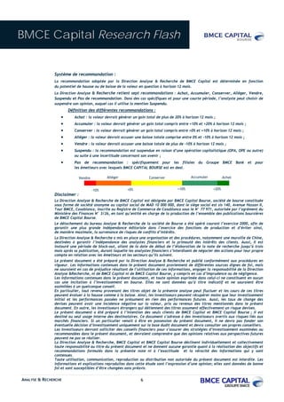 BMCE Capital Research Flash


               Système de recommandation :
               La recommandation adoptée par la Direction Analyse & Recherche de BMCE Capital est déterminée en fonction
               du potentiel de hausse ou de baisse de la valeur en question à horizon 12 mois.
               La Direction Analyse & Recherche retient sept recommandations : Achat, Accumuler, Conserver, Alléger, Vendre,
               Suspendu et Pas de recommandation. Dans des cas spécifiques et pour une courte période, l’analyste peut choisir de
               suspendre son opinion, auquel cas il utilise la mention Suspendu.
                      Définition des différentes recommandations :
                  •       Achat : la valeur devrait générer un gain total de plus de 20% à horizon 12 mois ;
                  •       Accumuler : la valeur devrait générer un gain total compris entre +10% et +20% à horizon 12 mois ;
                  •       Conserver : la valeur devrait générer un gain total compris entre +0% et +10% à horizon 12 mois ;
                  •       Alléger : la valeur devrait accuser une baisse totale comprise entre 0% et -10% à horizon 12 mois ;
                  •       Vendre : la valeur devrait accuser une baisse totale de plus de -10% à horizon 12 mois ;
                  •       Suspendu : la recommandation est suspendue en raison d’une opération capitalistique (OPA, OPE ou autre)
                          ou suite à une incertitude concernant son avenir ;
                  •       Pas de recommandation : spécifiquement pour les filiales du Groupe BMCE Bank et pour
                          les émetteurs avec lesquels BMCE CAPITAL BOURSE est en deal.

                              Vendre          Alléger                 Conserver               Accumuler           Achat


                                       -10%              +0%                          +10%                 +20%
               Disclaimer :
               La Direction Analyse & Recherche de BMCE Capital est désignée par BMCE Capital Bourse, société de bourse constituée
               sous forme de société anonyme au capital social de MAD 10 000 000, dont le siège social est sis 140, Avenue Hassan II,
               Tour BMCE, Casablanca, inscrite au Registre de Commerce de Casablanca sous le N° 77 971, autorisée par l’agrément du
               Ministère des Finances N° 3/26, en tant qu’entité en charge de la production de l’ensemble des publications boursières
               de BMCE Capital Bourse.
               Le détachement du bureau Analyse & Recherche de la société de Bourse a été opéré courant l’exercice 2000, afin de
               garantir une plus grande indépendance éditoriale dans l’exercice des fonctions de production et d’éviter ainsi,
               de manière maximale, la survenance de risques de conflits d’intérêts.
               La Direction Analyse & Recherche a mis en place une organisation et des procédures, notamment une muraille de Chine,
               destinées à garantir l’indépendance des analystes financiers et la primauté des intérêts des clients. Aussi, Il est
               instauré une période de black-out, allant de la date de début de l’élaboration de la note de recherche jusqu’à trois
               mois après sa publication, durant laquelle les analystes financiers s’interdisent de négocier des actions pour leur propre
               compte en relation avec les émetteurs et les secteurs qu’ils suivent.
               Le présent document a été préparé par la Direction Analyse & Recherche et publié conformément aux procédures en
               vigueur. Les informations contenues dans le présent document proviennent de différentes sources dignes de foi, mais
               ne sauraient en cas de préjudice résultant de l’utilisation de ces informations, engager la responsabilité de la Direction
               Analyse &Recherche, ni de BMCE Capital ni de BMCE Capital Bourse, y compris en cas d’imprudence ou de négligence.
               Les informations contenues dans le présent document, et toute opinion exprimée dans celui-ci ne constituent en aucun
               cas une incitation à l’investissement en bourse. Elles ne sont données qu’à titre indicatif et ne sauraient être
               assimilées à un quelconque conseil.
               En particulier, tout revenu provenant des titres objet de la présente analyse peut fluctuer et les cours de ces titres
               peuvent évoluer à la hausse comme à la baisse. Ainsi, les investisseurs peuvent récupérer moins que leur investissement
               initial et les performances passées ne présument en rien des performances futures. Aussi, les taux de change des
               devises peuvent avoir une incidence négative sur la valeur, prix ou revenus des titres mentionnés dans le présent
               document. En outre, les investisseurs étrangers qui détiennent des titres assument effectivement un risque devises.
               Le présent document a été préparé à l’intention des seuls clients de BMCE Capital et BMCE Capital Bourse ; il est
               destiné au seul usage interne des destinataires. Ce document s’adresse à des investisseurs avertis aux risques liés aux
               marchés financiers. Si un particulier venait à être en possession du présent document, il ne devra pas fonder son
               éventuelle décision d’investissement uniquement sur la base dudit document et devra consulter ses propres conseillers.
               Les investisseurs devront solliciter des conseils financiers pour s’assurer des stratégies d’investissement examinées ou
               recommandées dans le présent document, et devraient comprendre que des opinions relatives aux perspectives futures
               peuvent ne pas se réaliser.
               La Direction Analyse & Recherche, BMCE Capital et BMCE Capital Bourse déclinent individuellement et collectivement
               toute responsabilité au titre du présent document et ne donnent aucune garantie quant à la réalisation des objectifs et
               recommandations formulés dans la présente note ni à l’exactitude et la véracité des informations qui y sont
               contenues.
               Toute utilisation, communication, reproduction ou distribution non autorisée du présent document est interdite. Les
               informations et explications reproduites dans cette étude sont l’expression d’une opinion; elles sont données de bonne
               foi et sont susceptibles d’être changées sans préavis.


ANALYSE & RECHERCHE                                              6
 