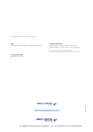 Youssef Benkirane - Président du Directoire




Sales                                                     Analyse & Recherche
Mehdi Bouabid, Anass Mikou, Abdelilah Moutassedik         Fadwa Housni - Directeur Analyse & Recherche
                                                          Hicham Saadani – Directeur Bourse & Développement

                                                          Zahra Lazrak, Aida Alami, Ghita Benider,
                                                          Zineb Tazi, Ismail El Kadiri, Hajar Tahri, Dounia Filali

Trading Electronique
Badr Tahri – Directeur




                                                                                                                     © Avril 2012




                                       www.bmcecapitalbourse.com




              Tour BMCE, Rond Point Hassan II, Casablanca — Tél : +212 522 49 89 76 - Fax +212 522 26 98 60
 