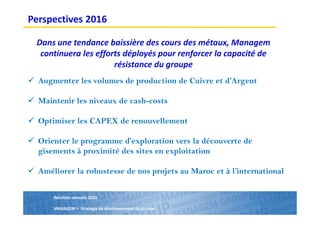 Résultats annuels 2015
MANAGEM > Stratégie de développement du groupe
Dans une tendance baissière des cours des métaux, Managem
continuera les efforts déployés pour renforcer la capacité de
résistance du groupe
Augmenter les volumes de production de Cuivre et d’Argent
Maintenir les niveaux de cash-costs
Optimiser les CAPEX de renouvellement
Orienter le programme d’exploration vers la découverte de
gisements à proximité des sites en exploitation
Améliorer la robustesse de nos projets au Maroc et à l’international
Perspectives 2016
 