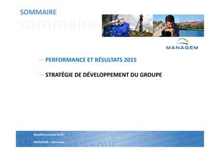 Résultats annuels 2013
MANAGEM >
SOMMAIRE
Résultats annuels 2015
MANAGEM > Sommaire
sommaire
SOMMAIRE
― PERFORMANCE ET RÉSULTATS 2015
― STRATÉGIE DE DÉVELOPPEMENT DU GROUPE
 