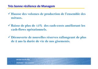 Résultats annuels 2015
MANAGEM > Faits marquants
Hausse des volumes de production de l’ensemble des
métaux.
Baisse de plus de 15% des cash-costs améliorant les
cash-flows opérationnels.
Découverte de nouvelles réserves rallongeant de plus
de 2 ans la durée de vie de nos gisements.
Très bonne résilience de Managem
 